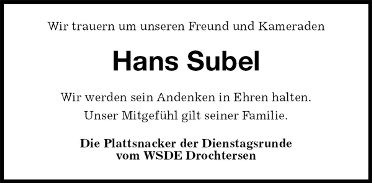 <p>Wir trauern um unseren Freund und Kameraden<br />Hans Subel<br />Wir werden sein Andenken in Ehren halten.<br />Unser Mitgefühl gilt seiner Familie.<br />Die Plattsnacker der Dienstagsrunde<br />vom WSDE Drochtersen</p>
