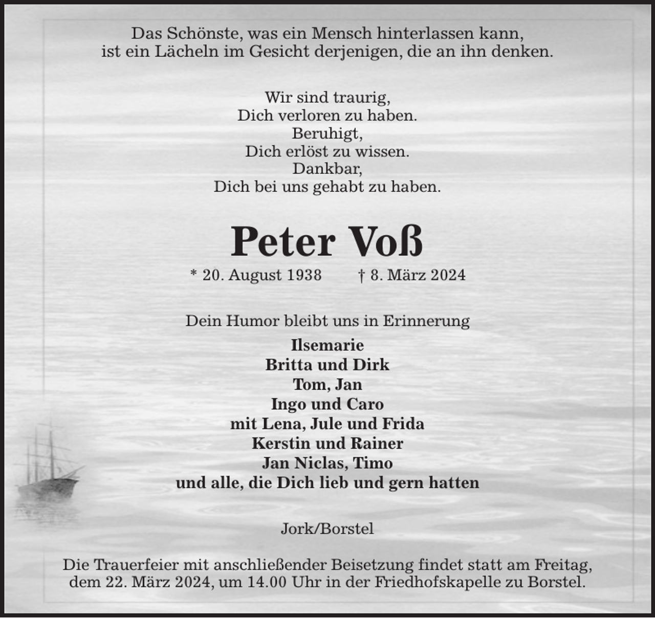 <p>Das Schönste, was ein Mensch hinterlassen kann,<br />ist ein Lächeln im Gesicht derjenigen, die an ihn denken.<br />Wir sind traurig,<br />Dich verloren zu haben.<br />Beruhigt,<br />Dich erlöst zu wissen.<br />Dankbar,<br />Dich bei uns gehabt zu haben.<br />Peter Voß<br />* 20. August 1938 † 8. März 2024<br />Dein Humor bleibt uns in Erinnerung<br />Ilsemarie<br />Britta und Dirk<br />Tom, Jan<br />Ingo und Caro<br />mit Lena, Jule und Frida<br />Kerstin und Rainer<br />Jan Niclas, Timo<br />und alle, die Dich lieb und gern hatten<br />Jork/Borstel</p><p>Die Trauerfeier mit anschließender Beisetzung findet statt am Freitag,<br />dem 22. März 2024, um 14.00 Uhr in der Friedhofskapelle zu Borstel.</p>