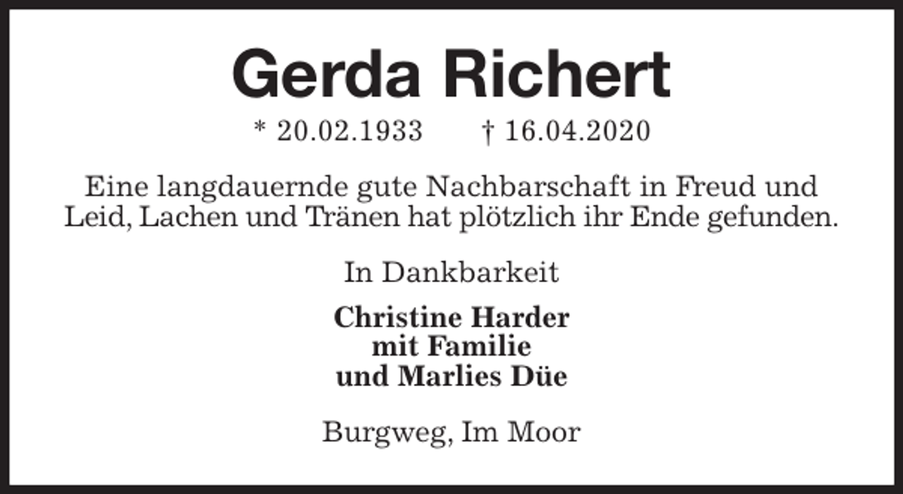 <p>Gerda Richert<br />* 20.02.1933 † 16.04.2020<br />Eine langdauernde gute Nachbarschaft in Freud und Leid, Lachen und Tränen hat plötzlich ihr Ende gefunden.<br />In Dankbarkeit<br />Christine Harder<br />mit Familie<br />und Marlies Düe<br />Burgweg, Im Moor</p>