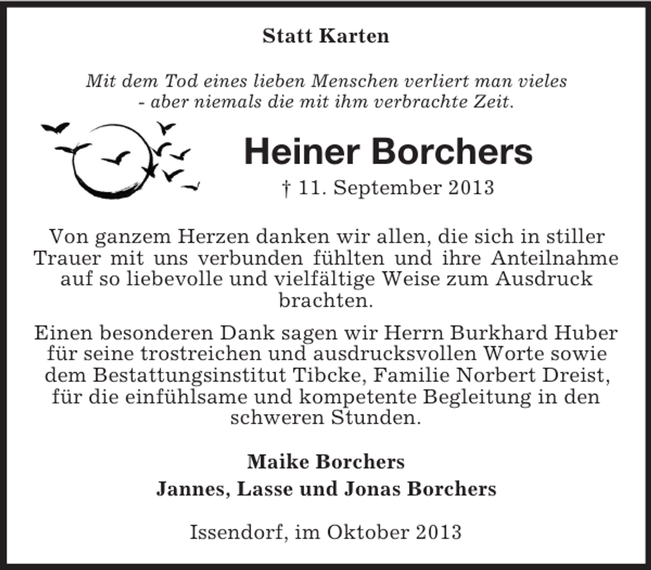 <p>Statt Karten<br />Mit dem Tod eines lieben Menschen verliert man vieles<br />- aber niemals die mit ihm verbrachte Zeit.</p><p>Heiner Borchers<br />† 11. September 2013<br />Von ganzem Herzen danken wir allen, die sich in stiller<br />Trauer mit uns verbunden fühlten und ihre Anteilnahme<br />auf so liebevolle und vielfältige Weise zum Ausdruck<br />brachten.<br />Einen besonderen Dank sagen wir Herrn Burkhard Huber<br />für seine trostreichen und ausdrucksvollen Worte sowie<br />dem Bestattungsinstitut Tibcke, Familie Norbert Dreist,<br />für die einfühlsame und kompetente Begleitung in den<br />schweren Stunden.<br />Maike Borchers<br />Jannes, Lasse und Jonas Borchers<br />Issendorf, im Oktober 2013</p>