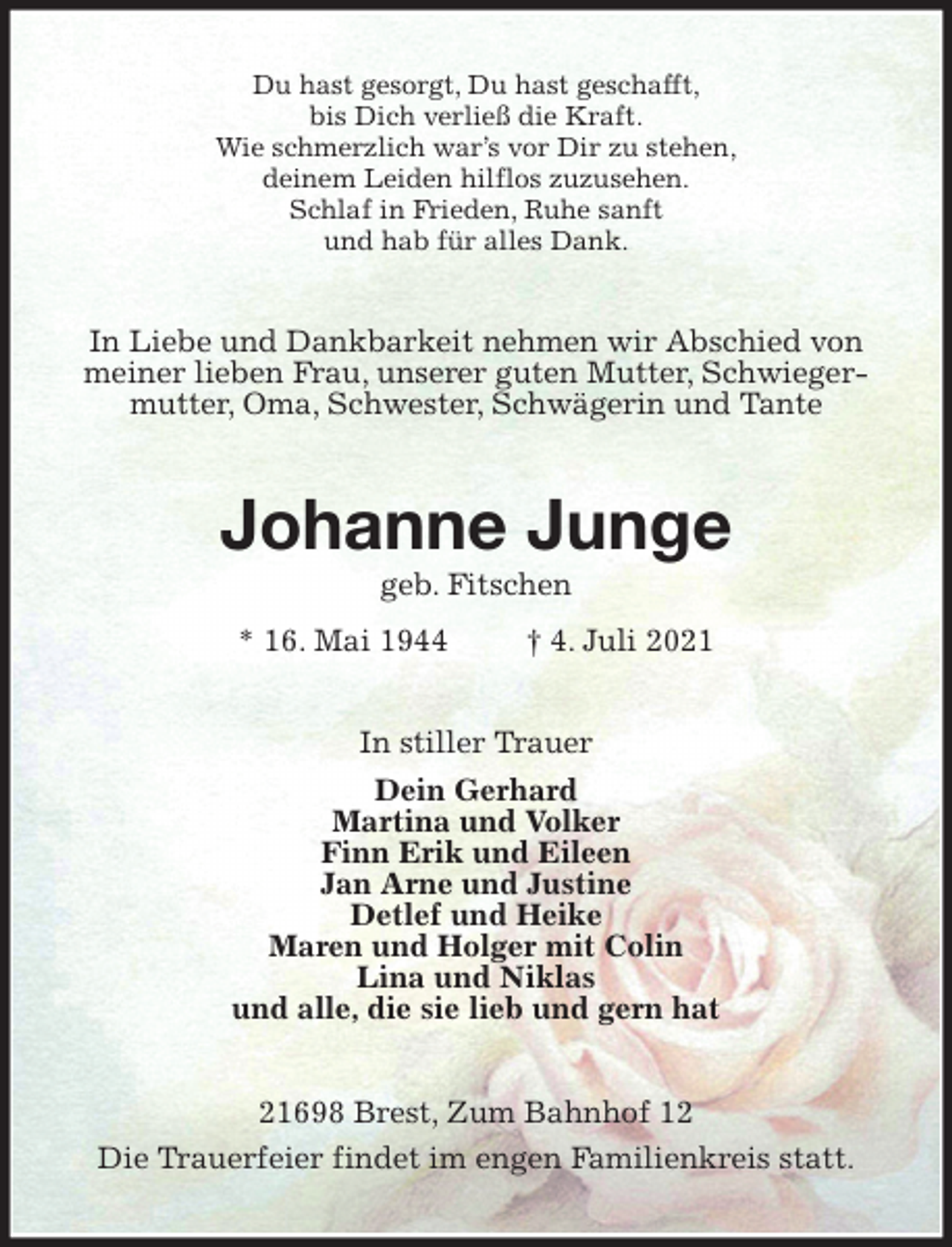 <p>Du hast gesorgt, Du hast geschafft,<br />bis Dich verließ die Kraft.<br />Wie schmerzlich war's vor Dir zu stehen,<br />deinem Leiden hilflos zuzusehen.<br />Schlaf in Frieden, Ruhe sanft<br />und hab für alles Dank.<br />In Liebe und Dankbarkeit nehmen wir Abschied von meiner lieben Frau, unserer guten Mutter, Schwiegermutter, Oma, Schwester, Schwägerin und Tante<br />Johanne Junge<br />geb. Fitschen<br />* 16. Mai 1944 † 4. Juli 2021<br />In stiller Trauer<br />Dein Gerhard<br />Martina und Volker<br />Finn Erik und Eileen<br />Jan Arne und Justine<br />Detlef und Heike<br />Maren und Holger mit Colin<br />Lina und Niklas<br />und alle, die sie lieb und gern hat<br />21698 Brest, Zum Bahnhof 12<br />Die Trauerfeier findet im engen Familienkreis statt.</p>