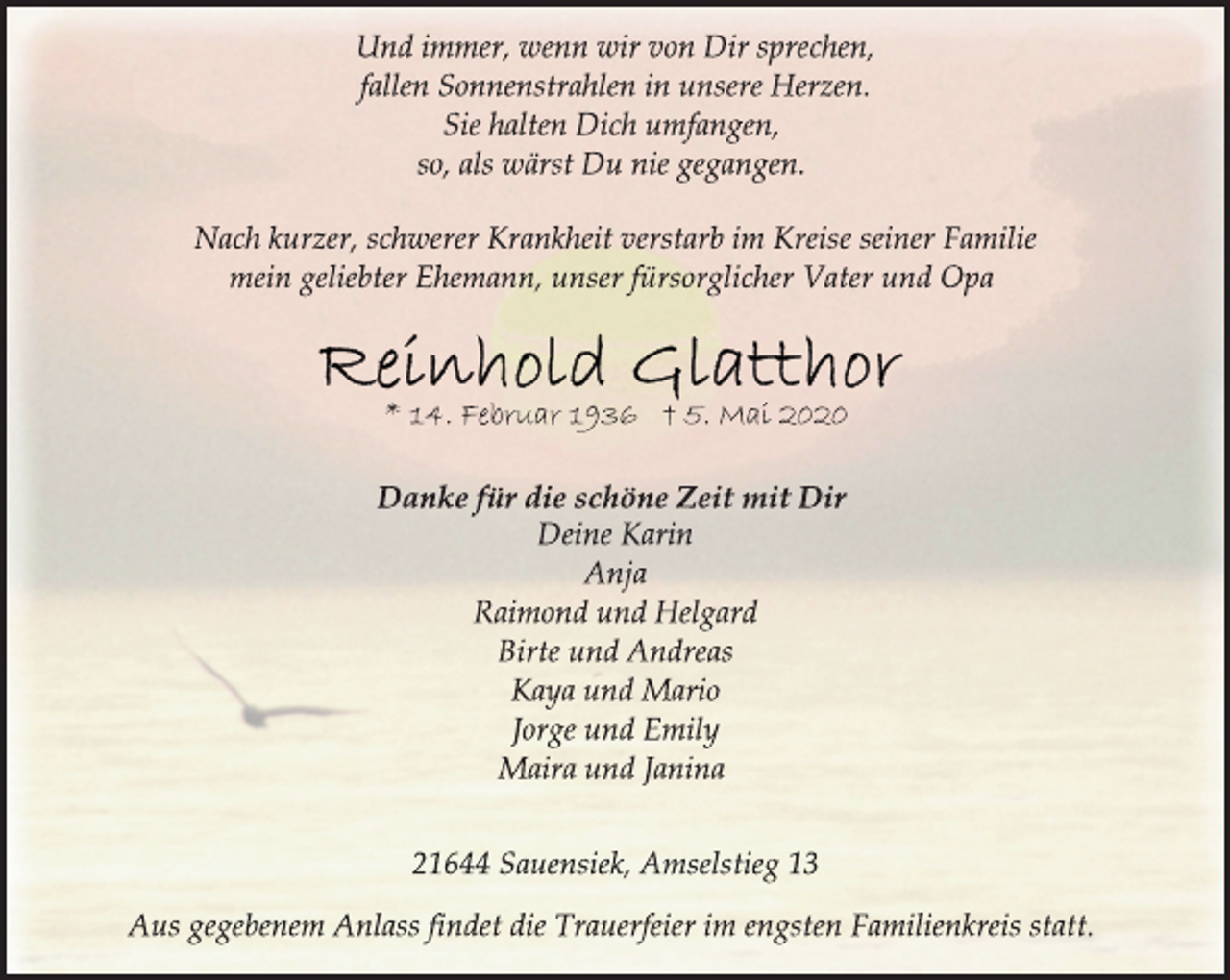 <p>Und immer, wenn wir von Dir sprechen,<br />fallen Sonnenstrahlen in unsere Herzen.<br />Sie halten Dich umfangen,<br />so, als wärst Du nie gegangen.<br />Nach kurzer, schwerer Krankheit verstarb im Kreise seiner Familie<br />mein geliebter Ehemann, unser fürsorglicher Vater und Opa<br />Reinhold Glatthor<br />* 14. Februar 1936 + 5. Mai 2020<br />Danke für die schöne Zeit mit Dir<br />Deine Karin<br />Anja<br />Raimond und Helgard<br />Birte und Andreas<br />Kaya und Mario<br />Jorge und Emily<br />Maira und Janina<br />21644 Sauensiek, Amselstieg 13<br />Aus gegebenem Anlass findet die Trauerfeier im engsten Familienkreis statt.</p>