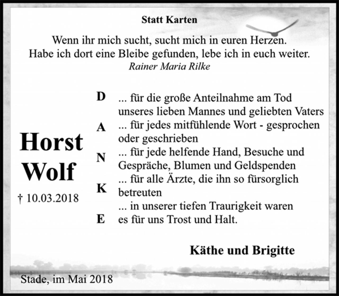 <p>Statt Karten</p><p>Wenn ihr mich sucht, sucht mich in euren Herzen.<br />Habe ich dort eine Bleibe gefunden, lebe ich in euch weiter.</p><p>Horst<br />Wolf</p><p>† 10.03.2018<br />Rainer Maria Rilke</p><p>D<br />... für die große Anteilnahme am Tod<br />unseres lieben Mannes und geliebten Vaters</p><p>A<br />... für jedes mitfühlende Wort -gesprochen<br />oder geschrieben<br />... für jede helfende Hand, Besuche und</p><p>N</p><p>Gespräche, Blumen und Geldspenden... für alle Ärzte, die ihn so fürsorglich</p><p>K</p><p>betreuten<br />... in unserer tiefen Traurigkeit waren<br />E es für uns Trost und Halt.</p><p>Käthe und Brigitte</p><p>Stade, im Mai 2018</p>