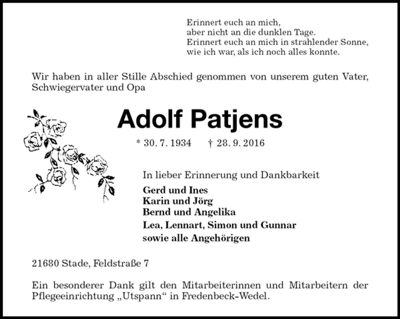 <p>Erinnert euch an mich,<br />aber nicht an die dunklen Tage.<br />Erinnert euch an mich in strahlender Sonne,<br />wie ich war, als ich noch alles konnte.<br />Wir haben in aller Stille Abschied genommen von unserem guten Vater, Schwiegervater und Opa<br />Adolf Patjens<br />* 30. 7. 1934 † 28. 9. 2016<br />In lieber Erinnerung und Dankbarkeit<br />Gerd und Ines<br />Karin und Jörg<br />Bernd und Angelika<br />Lea, Lennart, Simon und Gunnar<br />sowie alle Angehörigen<br />21680 Stade, Feldstraße 7</p><p>Ein besonderer Dank gilt den Mitarbeiterinnen und Mitarbeitern der Pflegeeinrichtung „Utspann“ in Fredenbeck-Wedel.</p>