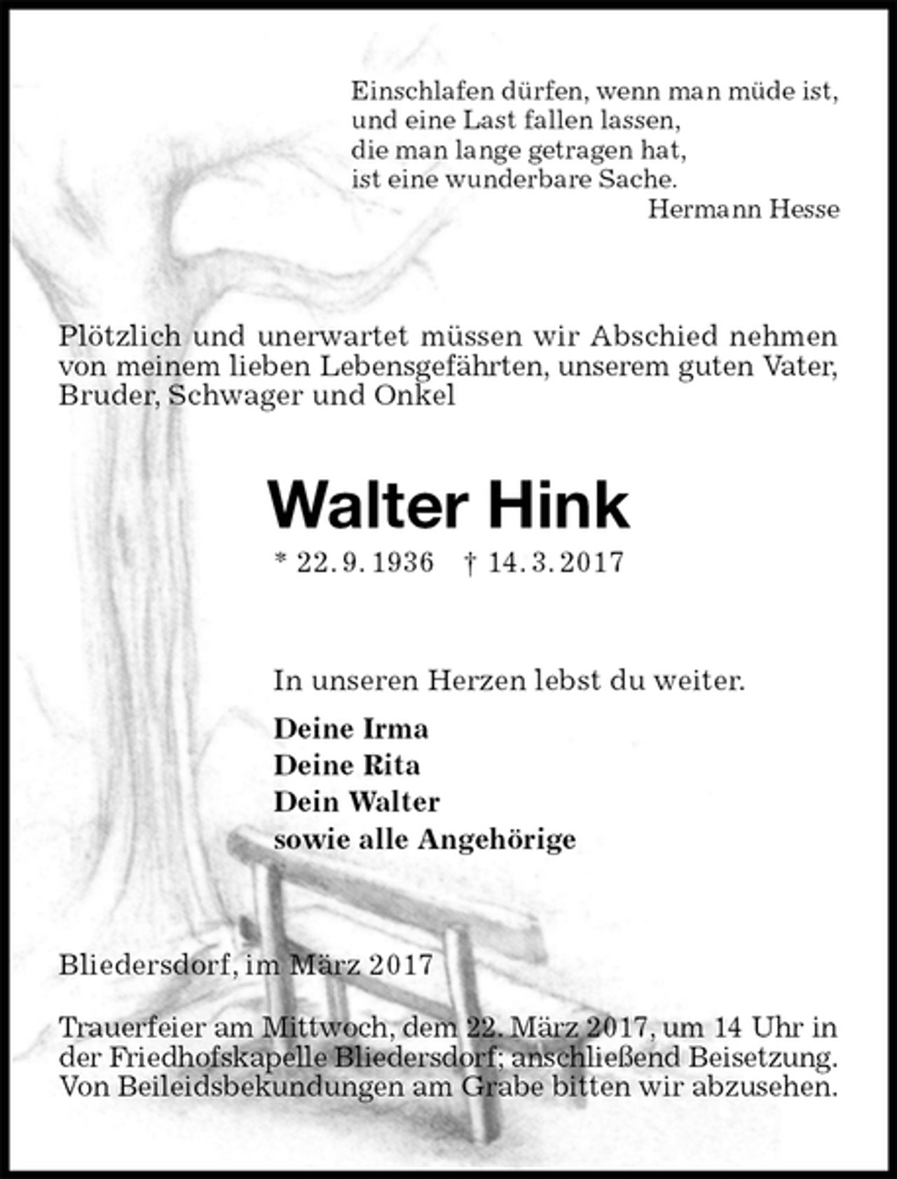 <p>Einschlafen dürfen, wenn man müde ist,<br />und eine Last fallen lassen,<br />die man lange getragen hat,<br />ist eine wunderbare Sache.<br />Hermann Hesse<br />Plötzlich und unerwartet müssen wir Abschied nehmen von meinem lieben Lebensgefährten, unserem guten Vater,<br />Bruder, Schwager und Onkel<br />Walter Hink<br />* 22. 9. 1936 † 14. 3. 2017<br />In unseren Herzen lebst du weiter.<br />Deine Irma<br />Deine Rita<br />Dein Walter<br />sowie alle Angehörige<br />Bliedersdorf, im März 2017</p><p>Trauerfeier am Mittwoch, dem 22. März 2017, um 14 Uhr in<br />der Friedhofskapelle Bliedersdorf; anschließend Beisetzung.<br />Von Beileidsbekundungen am Grabe bitten wir abzusehen.</p>