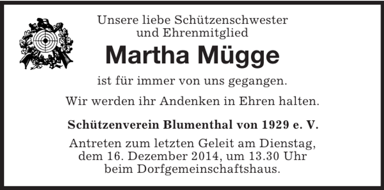 <p>Unsere liebe Schützenschwester<br />und Ehrenmitglied<br />Martha Mügge<br />ist für immer von uns gegangen.<br />Wir werden ihr Andenken in Ehren halten.<br />Schützenverein Blumenthal von 1929 e. V.<br />Antreten zum letzten Geleit am Dienstag,<br />dem 16. Dezember 2014, um 13.30 Uhr<br />beim Dorfgemeinschaftshaus.</p>