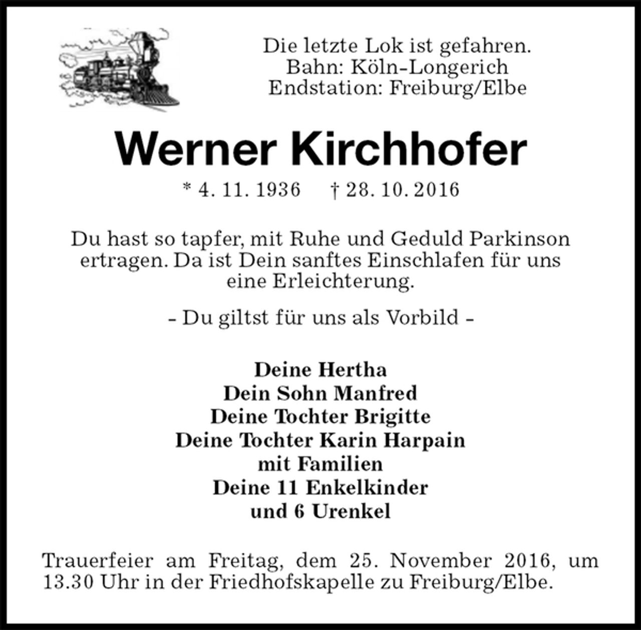 <p>Die letzte Lok ist gefahren.<br />Bahn: Köln-Longerich<br />Endstation: Freiburg/Elbe<br />Werner Kirchhofer<br />* 4. 11. 1936 † 28. 10. 2016<br />Du hast so tapfer, mit Ruhe und Geduld Parkinson<br />ertragen. Da ist Dein sanftes Einschlafen für uns<br />eine Erleichterung.<br />- Du giltst für uns als Vorbild -<br />Deine Hertha<br />Dein Sohn Manfred<br />Deine Tochter Brigitte<br />Deine Tochter Karin Harpain<br />mit Familien<br />Deine 11 Enkelkinder<br />und 6 Urenkel<br />Trauerfeier am Freitag, dem 25. November 2016, um 13.30 Uhr in der Friedhofskapelle zu Freiburg/Elbe.</p>