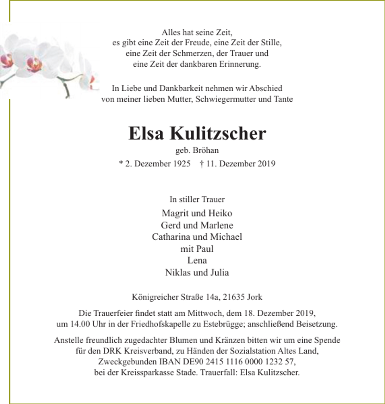 <p>Alles hat seine Zeit,<br />es gibt eine Zeit der Freude, eine Zeit der Stille,<br />eine Zeit der Schmerzen, der Trauer und<br />eine Zeit der dankbaren Erinnerung.</p><p>In Liebe und Dankbarkeit nehmen wir Abschied von meiner lieben Mutter, Schwiegermutter und Tante<br />Elsa Kulitzscher<br />geb. Bröhan<br />* 2. Dezember 1925 + 11. Dezember 2019<br />In stiller Trauer<br />Magrit und Heiko<br />Gerd und Marlene<br />Catharina und Michael<br />mit Paul<br />Lena<br />Niklas und Julia</p><p>Königreicher Straße 14a, 21635 Jork</p><p>Die Trauerfeier findet statt am Mittwoch, dem 18. Dezember 2019, um 14.00 Uhr in der Friedhofskapelle zu Estebrügge; anschließend Beisetzung.<br />Anstelle freundlich zugedachter Blumen und Kränzen bitten wir um eine Spende für den DRK Kreisverband, zu Händen der Sozialstation Altes Land, Zweckgebunden IBAN DE90 2415 1116 0000 1232 57, bei der Kreissparkasse Stade, Trauerfall : Elsa Kulitzscher.</p>