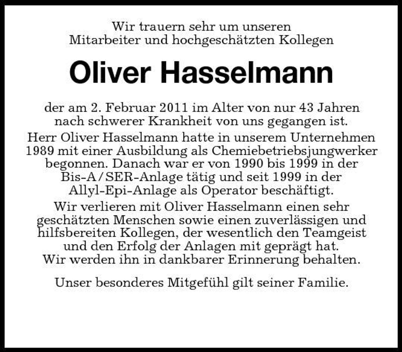 <p>Wir trauern sehr um unseren<br />Mitarbeiter und hochgeschätzten Kollegen<br />Oliver Hasselmann<br />der am 2. Februar 2011 im Alter von nur 43 Jahren<br />nach schwerer Krankheit von uns gegangen ist.<br />Herr Oliver Hasselmann hatte in unserem Unternehmen 1989 mit einer Ausbildung als Chemiebetriebsjungwerker<br />begonnen. Danach war er von 1990 bis 1999 in der Bis-A / SER-Anlage tätig und seit 1999 in der<br />Allyl-Epi-Anlage als Operator beschäftigt.<br />Wir verlieren mit Oliver Hasselmann einen sehr<br />geschätzten Menschen sowie einen zuverlässigen und hilfsbereiten Kollegen, der wesentlich den Teamgeist und den Erfolg der Anlagen mit geprägt hat.<br />Wir werden ihn in dankbarer Erinnerung behalten.<br />Unser besonderes Mitgefühl gilt seiner Familie.<br />Geschäftsleitung, Betriebsrat und Mitarbeiter<br />Dow Stade Produktions GmbH</p>