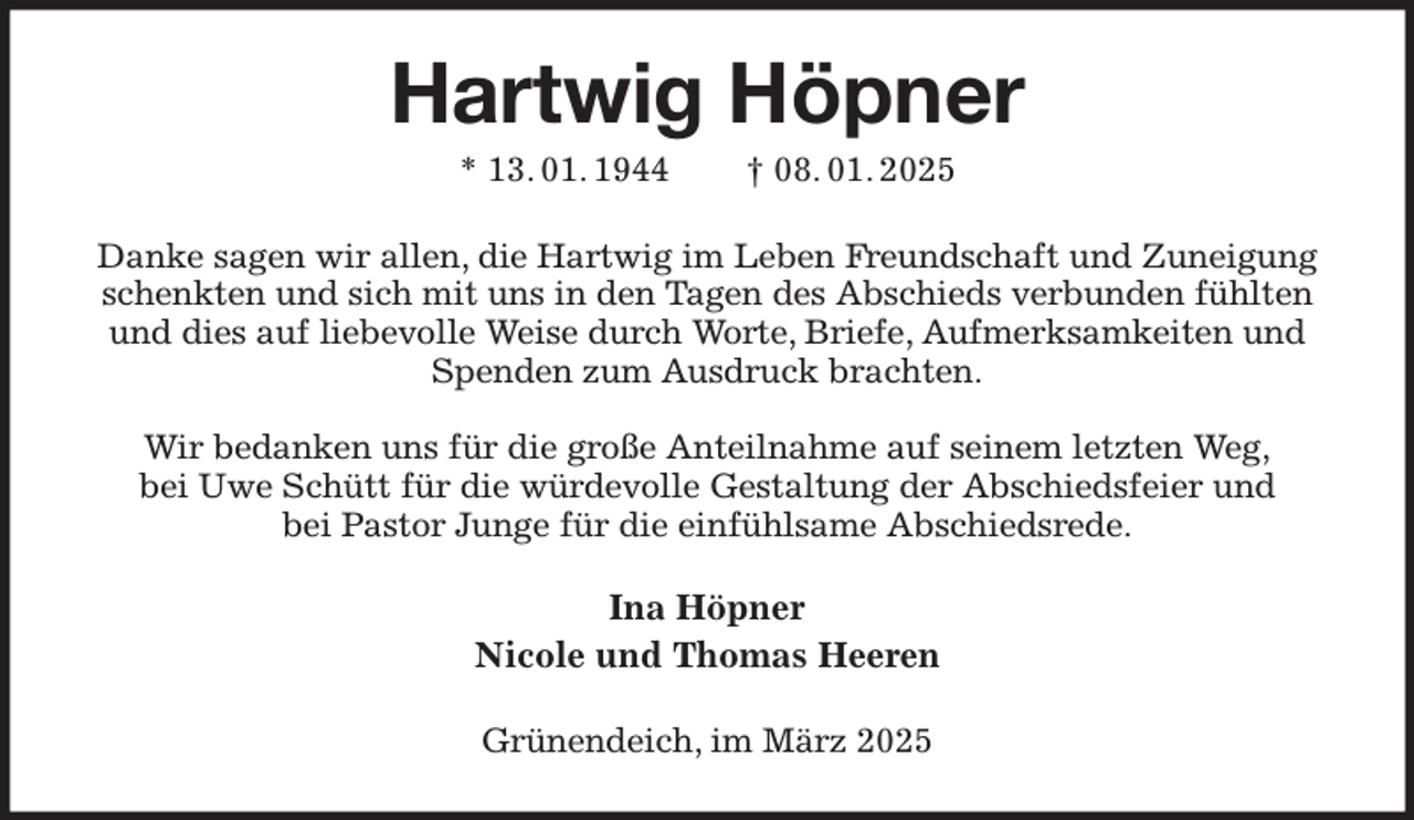 <p>Hartwig Höpner<br />* 13. 01. 1944 † 08. 01. 2025<br />Danke sagen wir allen, die Hartwig im Leben Freundschaft und Zuneigung schenkten und sich mit uns in den Tagen des Abschieds verbunden fühlten und dies auf liebevolle Weise durch Worte, Briefe, Aufmerksamkeiten und Spenden zum Ausdruck brachten.</p><p>Wir bedanken uns für die große Anteilnahme auf seinem letzten Weg,<br />bei Uwe Schütt für die würdevolle Gestaltung der Abschiedsfeier und<br />bei Pastor Junge für die einfühlsame Abschiedsrede.<br />Ina Höpner<br />Nicole und Thomas Heeren<br />Grünendeich, im März 2025</p>