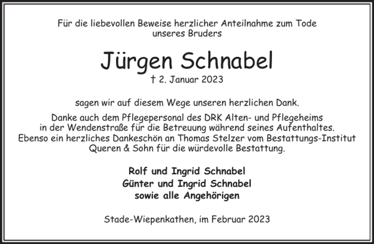 <p>Für die liebevollen Beweise herzlicher Anteilnahme zum Tode<br />unseres Bruders<br />Jürgen Schnabel<br />† 2. Januar 2023<br />sagen wir auf diesem Wege unseren herzlichen Dank.<br />Danke auch dem Pflegepersonal des DRK Alten- und Pflegeheims<br />in der Wendenstraße für die Betreuung während seines Aufenthaltes.<br />Ebenso ein herzliches Dankeschön an Thomas Stelzer vom Bestattungs-Institut<br />Queren &amp; Sohn für die würdevolle Bestattung.<br />Rolf und Ingrid Schnabel<br />Günter und Ingrid Schnabel<br />sowie alle Angehörigen<br />Stade-Wiepenkathen, im Februar 2023</p>
