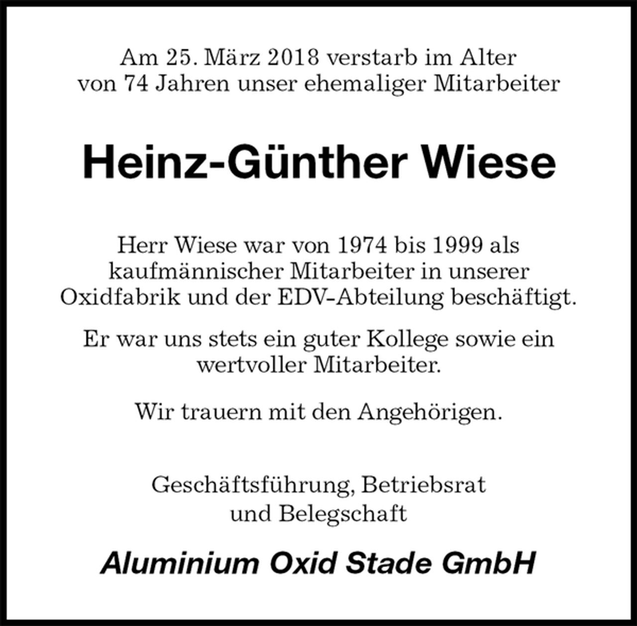 <p>Am 25. März 2018 verstarb im Alter<br />von 74 Jahren unser ehemaliger Mitarbeiter<br />Heinz-Günther Wiese<br />Herr Wiese war von 1974 bis 1999 als<br />kaufmännischer Mitarbeiter in unserer<br />Oxidfabrik und der EDV-Abteilung beschäftigt.<br />Er war uns stets ein guter Kollege sowie ein<br />wertvoller Mitarbeiter.<br />Wir trauern mit den Angehörigen.<br />Geschäftsführung, Betriebsrat<br />und Belegschaft<br />Aluminium Oxid Stade GmbH</p>
