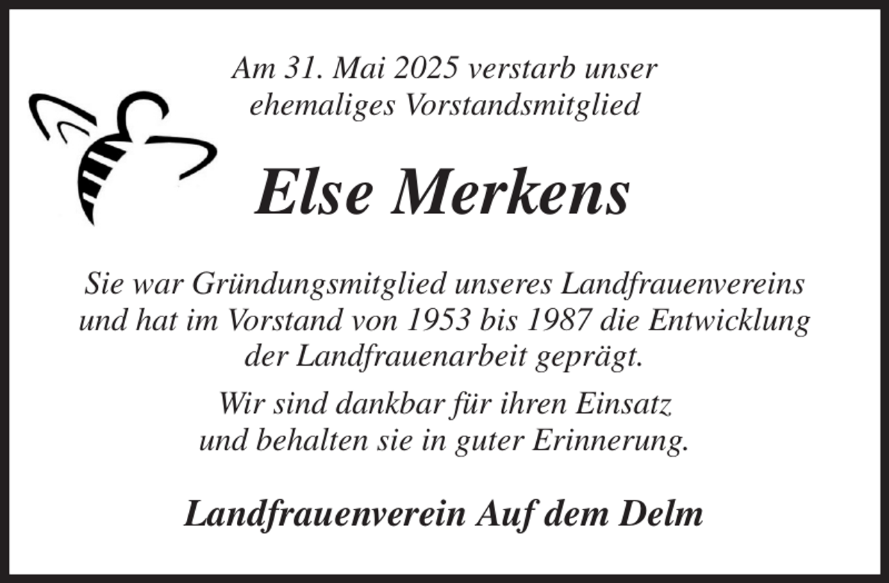 <p>Am 31. Mai 2025 verstarb unser<br />ehemaliges Vorstandsmitglied<br />Else Merkens<br />Sie war Gründungsmitglied unseres Landfrauenvereins und hat im Vorstand von 1953 bis 1987 die Entwicklung der Landfrauenarbeit geprägt.<br />Wir sind dankbar für ihren Einsatz<br />und behalten sie in guter Erinnerung.<br />Landfrauenverein Auf dem Delm</p>