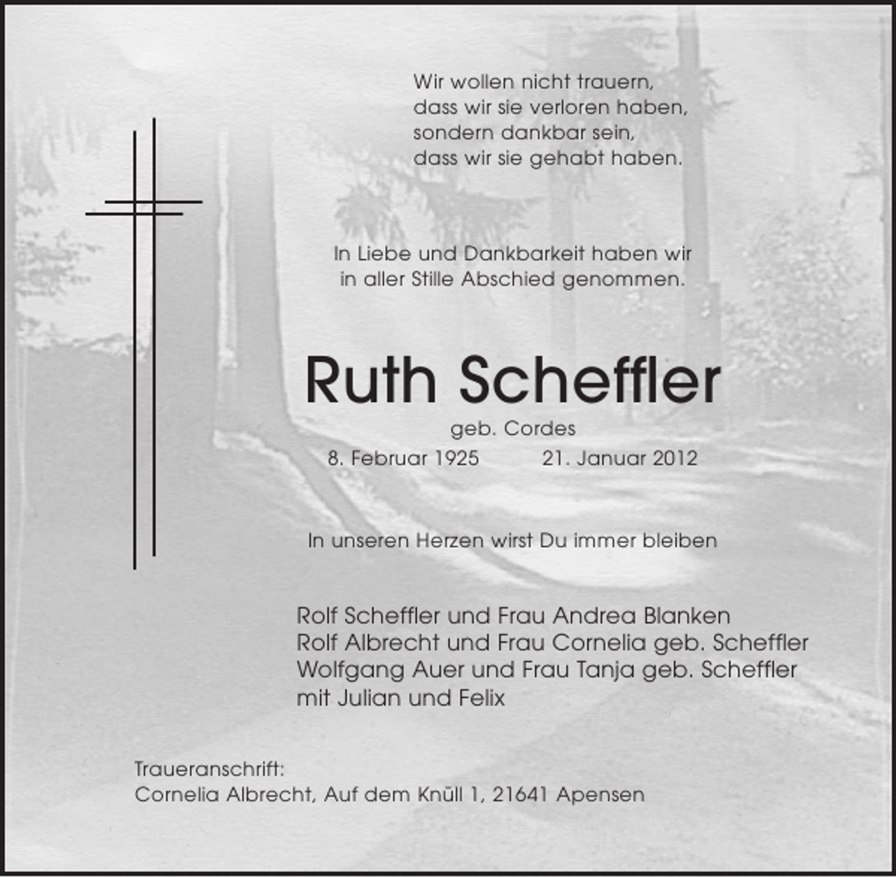 <p>Wir wollen nicht trauern,<br />dass wir sie verloren haben,<br />sondern dankbar sein,<br />dass wir sie gehabt haben.</p><p>In Liebe und Dankbarkeit haben wir<br />in aller Stille Abschied genommen.</p><p>Ruth Scheffler<br />geb. Cordes<br />8. Februar 1925<br />21. Januar 2012</p><p>In unseren Herzen wirst Du immer bleiben</p><p>Rolf Scheffler und Frau Andrea Blanken<br />Rolf Albrecht und Frau Cornelia geb. Scheffler<br />Wolfgang Auer und Frau Tanja geb. Scheffler<br />mit Julian und Felix<br />Traueranschrift:<br />Cornelia Albrecht, Auf dem Knüll 1, 21641 Apensen</p>