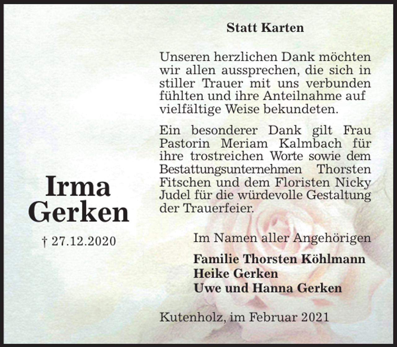 <p>Statt Karten<br />Unseren herzlichen Dank möchten wir allen aussprechen, die sich in stiller Trauer mit uns verbunden fühlten und ihre Anteilnahme auf<br />vielfältige Weise bekundeten.<br />Ein besonderer Dank gilt Frau Pastorin Meriam Kalmbach für ihre trostreichen Worte sowie dem Bestattungsunternehmen Thorsten Fitschen und dem Floristen Nicky Judel für die würdevolle Gestaltung der Trauerfeier.<br />Im Namen aller Angehörigen<br />Familie Thorsten Köhlmann<br />Heike Gerken<br />Uwe und Hanna Gerken<br />Kutenholz, im Februar 2021</p>
<p>Irma<br />Gerken<br />† 27.12.2020</p>