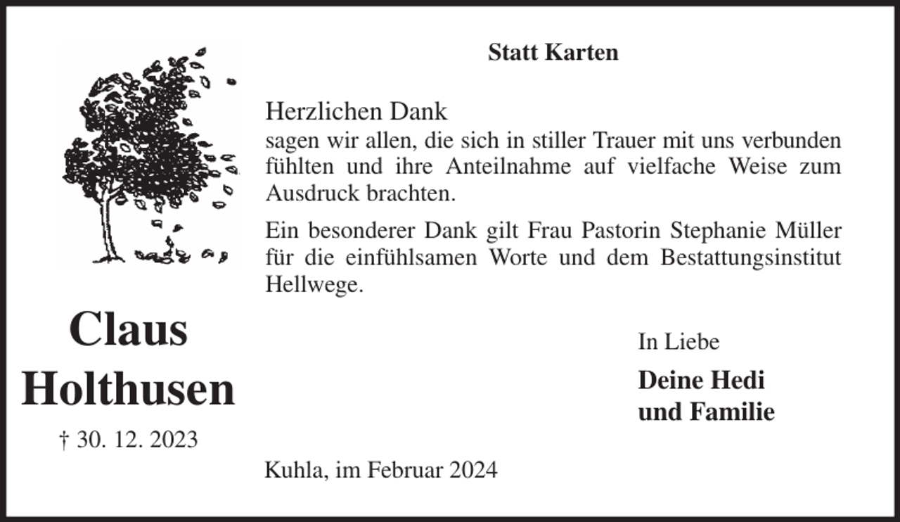 <p>Statt Karten<br />Herzlichen Dank<br />sagen wir allen, die sich in stiller Trauer mit uns verbunden<br />fühlten und ihre Anteilnahme auf vielfache Weise zum<br />Ausdruck brachten.<br />Ein besonderer Dank gilt Frau Pastorin Stephanie Müller<br />für die einfühlsamen Worte und dem Bestattungsinstitut<br />Hellwege.<br />In Liebe<br />Deine Hedi<br />und Familie<br />Kuhla, im Februar 2024<br />Claus<br />Holthusen<br />† 30. 12. 2023</p>