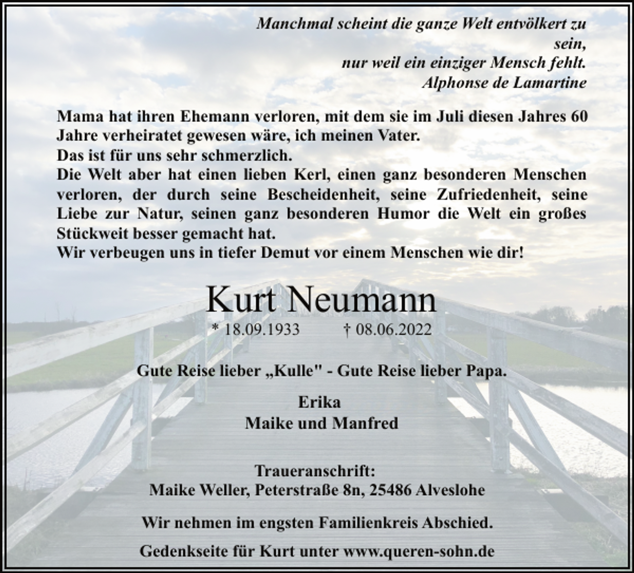 <p>Manchmal scheint die ganze Welt entvölkert zu<br />sein,<br />nur weil ein einziger Mensch fehlt.<br />Alphonse de Lamartine<br />Mama hat ihren Ehemann verloren, mit dem sie im Juli diesen Jahres 60 Jahre verheiratet gewesen wäre, ich meinen Vater.<br />Das ist für uns sehr schmerzlich.<br />Die Welt aber hat einen lieben Kerl, einen ganz besonderen Menschen<br />verloren, der durch seine Bescheidenheit, seine Zufriedenheit, seine<br />Liebe zur Natur, seinen ganz besonderen Humor die Welt ein großes Stückweit besser gemacht hat.<br />Wir verbeugen uns in tiefer Demut vor einem Menschen wie dir!<br />Kurt Neumann<br />* 18.09.1933 † 08.06.2022<br />Gute Reise lieber „Kulle" - Gute Reise lieber Papa.<br />Erika<br />Maike und Manfred<br />Traueranschrift:<br />Maike Weller, Peterstraße 8n, 25486 Alveslohe<br />Wir nehmen im engsten Familienkreis Abschied.<br />Gedenkseite für Kurt unter www.queren-sohn.de</p>