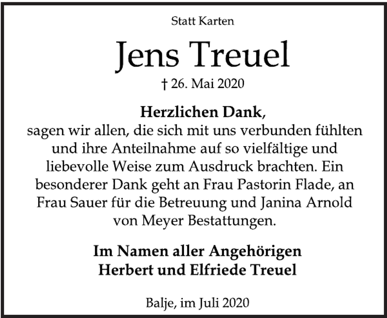<p>Statt Karten<br />Jens Treuel<br />† 26. Mai 2020<br />Herzlichen Dank<br />sagen wir allen, die sich mit uns verbunden fühlten<br />und ihre Anteilnahme auf so vielfältige und<br />liebevolle Weise zum Ausdruck brachten. Ein<br />besonderer Dank geht an Frau Pastorin Flade, an<br />Frau Sauer für die Betreuung und Janina Arnold<br />von Meyer Bestattungen.<br />Im Namen aller Angehörigen<br />Herbert und Elfriede Treue l<br />Balje, im Juli 2020</p>