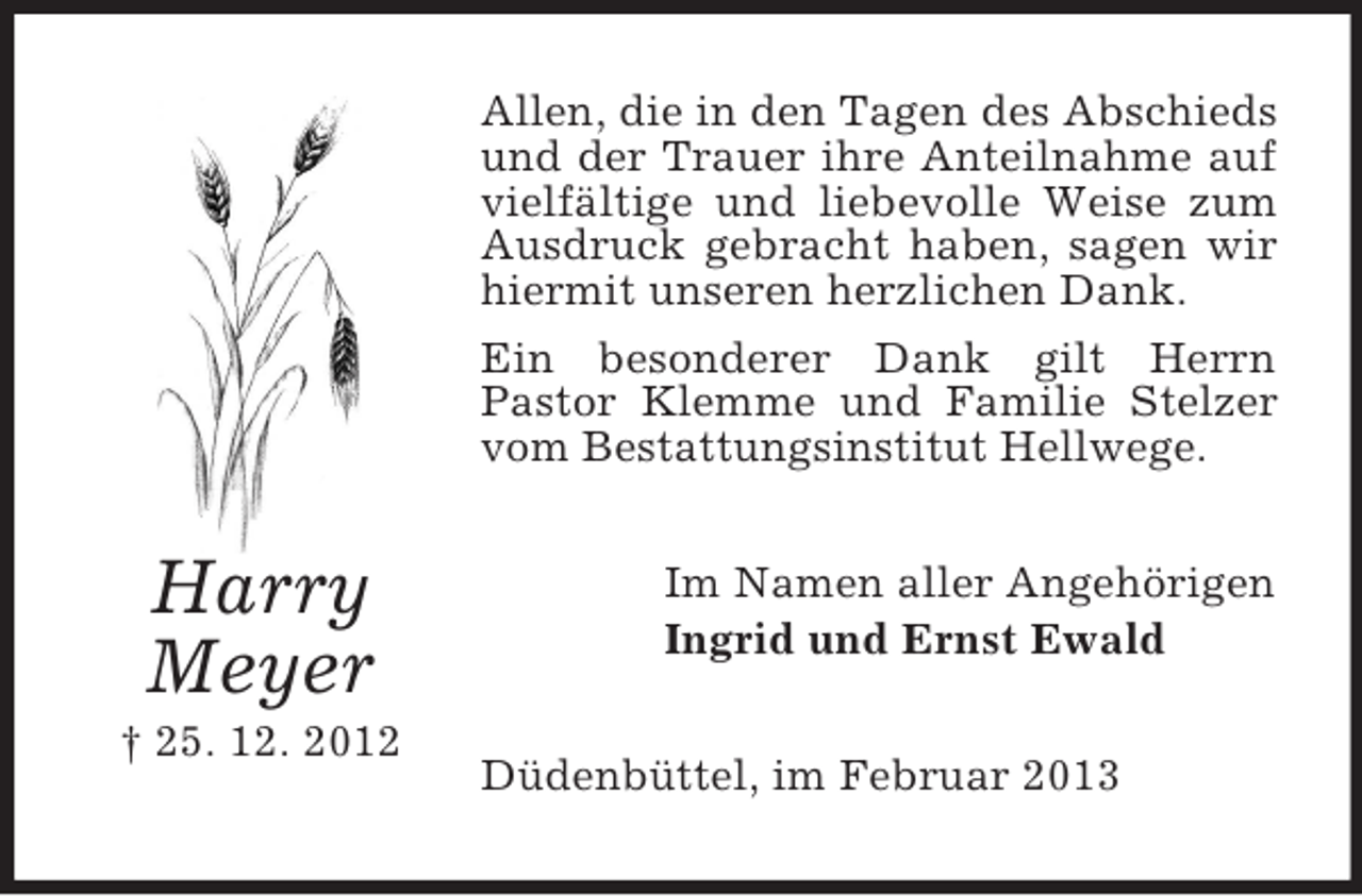 <p>Allen, die in den Tagen des Abschieds<br />und der Trauer ihre Anteilnahme auf<br />vielfältige und liebevolle Weise zum<br />Ausdruck gebracht haben, sagen wir<br />hiermit unseren herzlichen Dank.<br />Ein besonderer Dank gilt Herrn<br />Pastor Klemme und Familie Stelzer<br />vom Bestattungsinstitut Hellwege.</p><p>Harry<br />Meyer<br />† 25. 12. 2012</p><p>Im Namen aller Angehörigen<br />Ingrid und Ernst Ewald<br />Düdenbüttel, im Februar 2013</p>