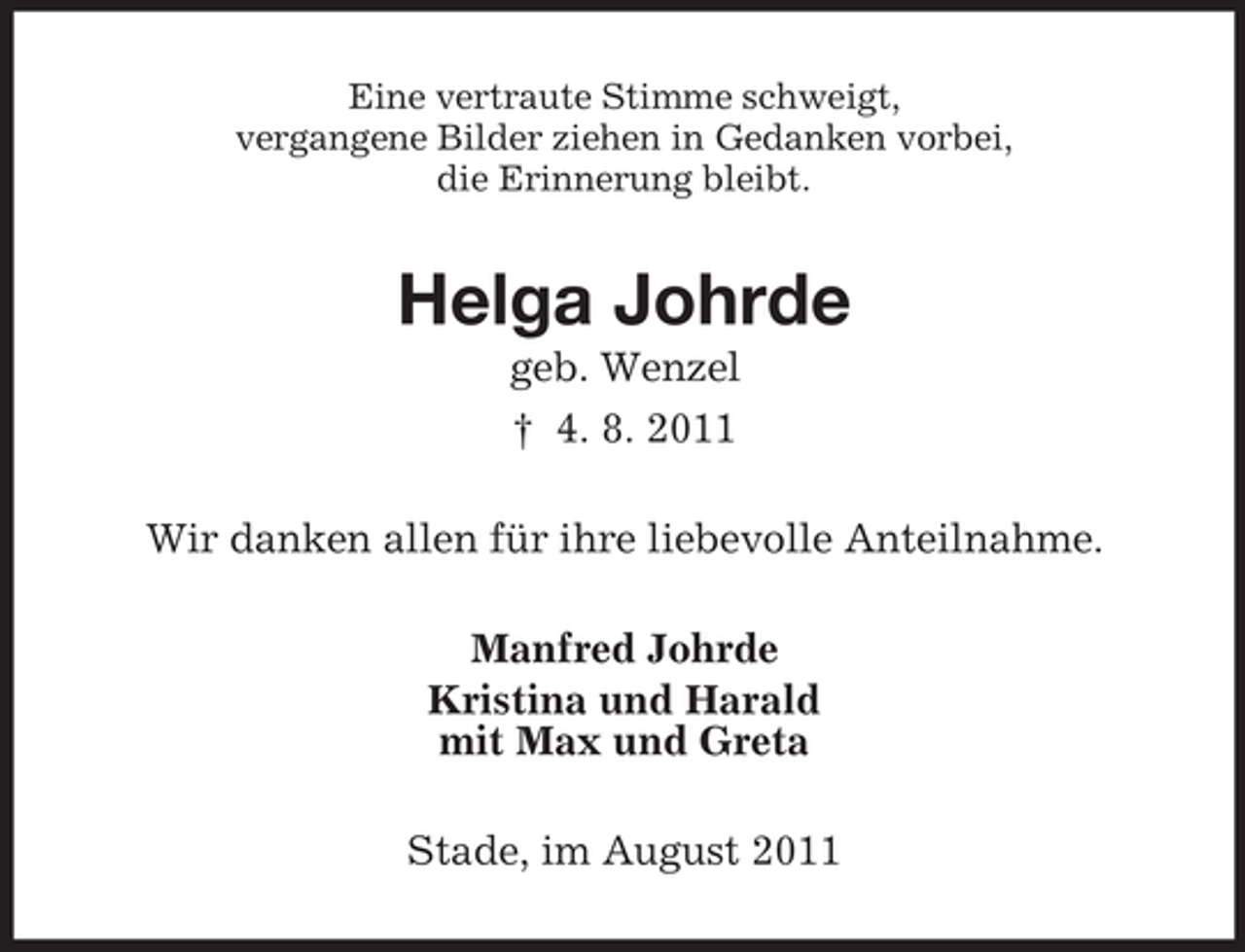 <p>Eine vertraute Stimme schweigt,<br />vergangene Bilder ziehen in Gedanken vorbei,<br />die Erinnerung bleibt.</p><p>Helga Johrde<br />geb. Wenzel<br />† 4. 8. 2011<br />Wir danken allen für ihre liebevolle Anteilnahme.<br />Manfred Johrde<br />Kristina und Harald<br />mit Max und Greta<br />Stade, im August 2011</p>