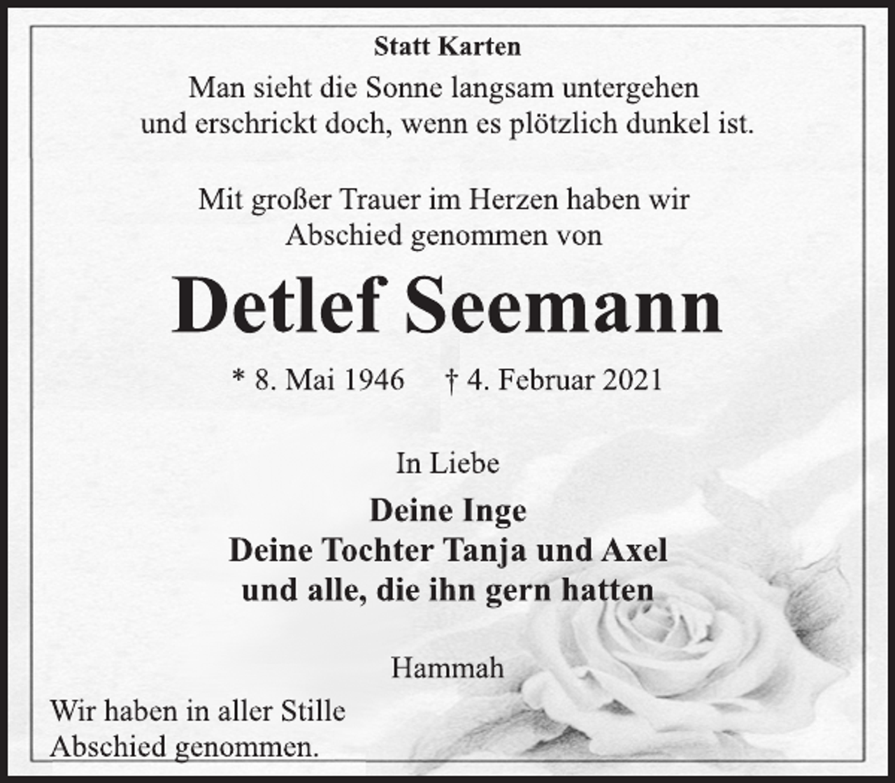 <p>Statt Karten<br />Man sieht die Sonne langsam untergehen<br />und erschrickt doch, wenn es plötzlich dunkel ist.<br />Mit großer Trauer im Herzen haben wir<br />Abschied genommen von<br />Detlef Seemann<br />* 8. Mai 1946 † 4. Februar 2021<br />In Liebe<br />Deine Inge<br />Deine Tochter Tanja und Axel<br />und alle, die ihn gern hatten<br />Hammah<br />Wir haben in aller Stille<br />Abschied genommen.</p>