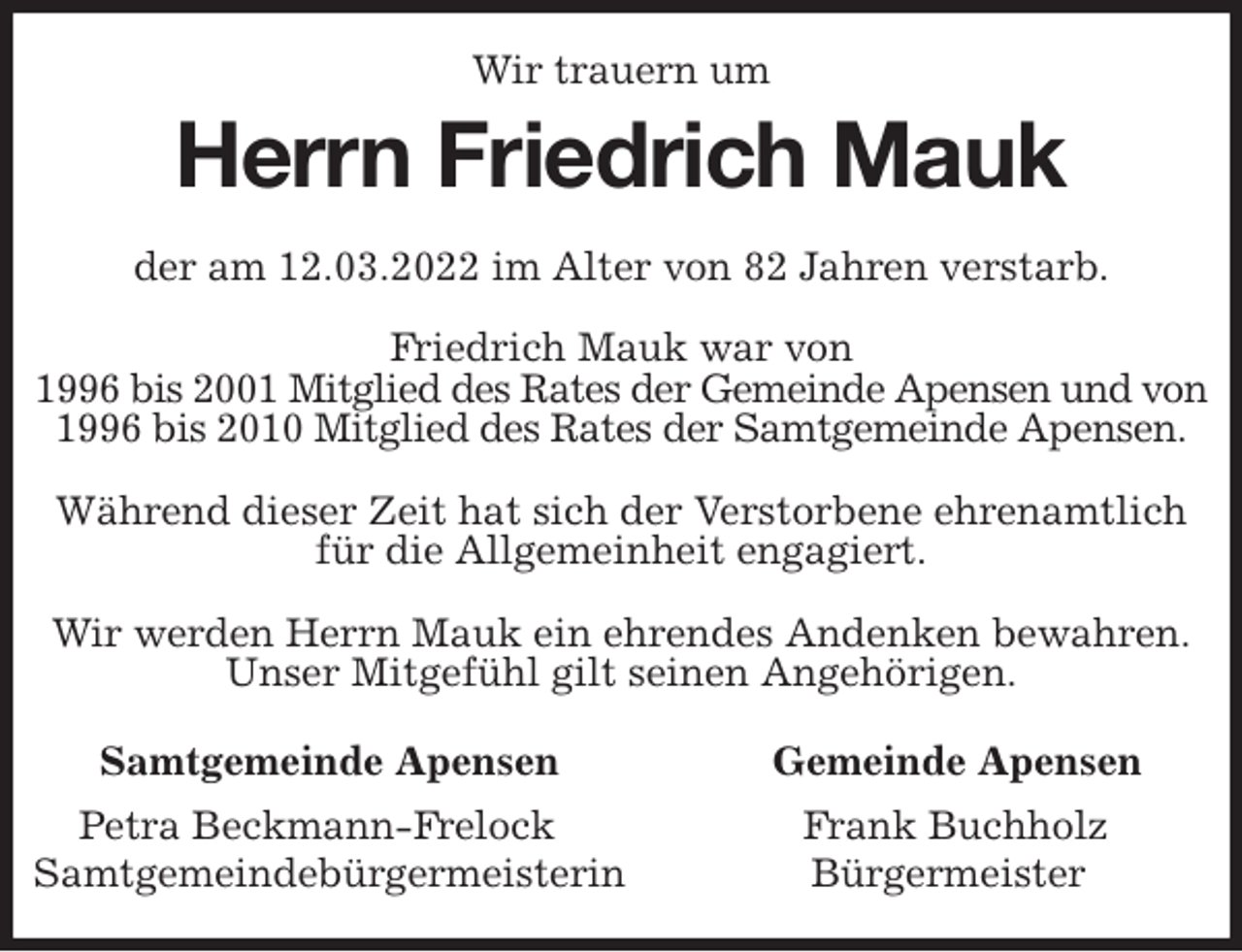 <p>Wir trauern um<br />Herrn Friedrich Mauk<br />Samtgemeinde Apensen Gemeinde Apensen<br />Petra Beckmann-Frelock Frank Buchholz<br />Samtgemeindebürgermeisterin Bürgermeister<br />der am 12.03.2022 im Alter von 82 Jahren verstarb.</p>
<p>Friedrich Mauk war von<br />1996 bis 2001 Mitglied des Rates der Gemeinde Apensen und von<br />1996 bis 2010 Mitglied des Rates der Samtgemeinde Apensen.</p>
<p>Während dieser Zeit hat sich der Verstorbene ehrenamtlich für die Allgemeinheit engagiert.</p>
<p>Wir werden Herrn Mauk ein ehrendes Andenken bewahren.<br />Unser Mitgefühl gilt seinen Angehörigen.</p>