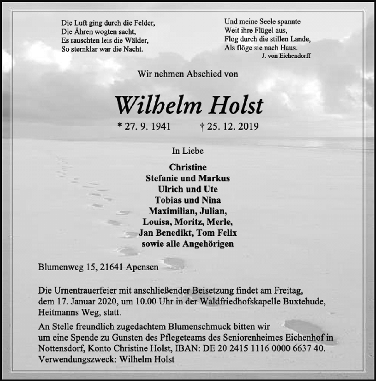 <p>Die Luft ging durch die Felder, Die Ähren wogten sacht, Es rauschten leis die Wälder, So sternklar war die Nacht.<br />Und meine Seele spannte Weit ihre Flügel aus, Flog durch die stillen Lande, Als flöge sie nach Haus.<br />J. von Eichendorff<br />Wir nehmen Abschied von<br />Wilhelm Holst<br />* 27. 9. 1941 † 25. 12. 2019<br />In Liebe<br />Christine<br />Stefanie und Markus<br />Ulrich und Ute<br />Tobias und Nina<br />Maximilian, Julian,<br />Louisa, Moritz, Merle,<br />Jan Benedikt, Tom Felix<br />sowie alle Angehörigen<br />Blumenweg 15, 21641 Apensen<br />Die Urnentrauerfeier mit anschließender Beisetzung findet am Freitag,<br />dem 17. Januar 2020, um 10.00 Uhr in der Waldfriedhofskapelle Buxtehude,<br />Heitmanns Weg, statt.<br />An Stelle freundlich zugedachtem Blumenschmuck bitten wir<br />um eine Spende zu Gunsten des Pflegeteams des Seniorenheimes Eichenhof in<br />Nottensdorf, Konto Christine Holst, IBAN: DE 20 2415 1116 0000 6637 40.<br />Verwendungszweck: Wilhelm Holst</p>