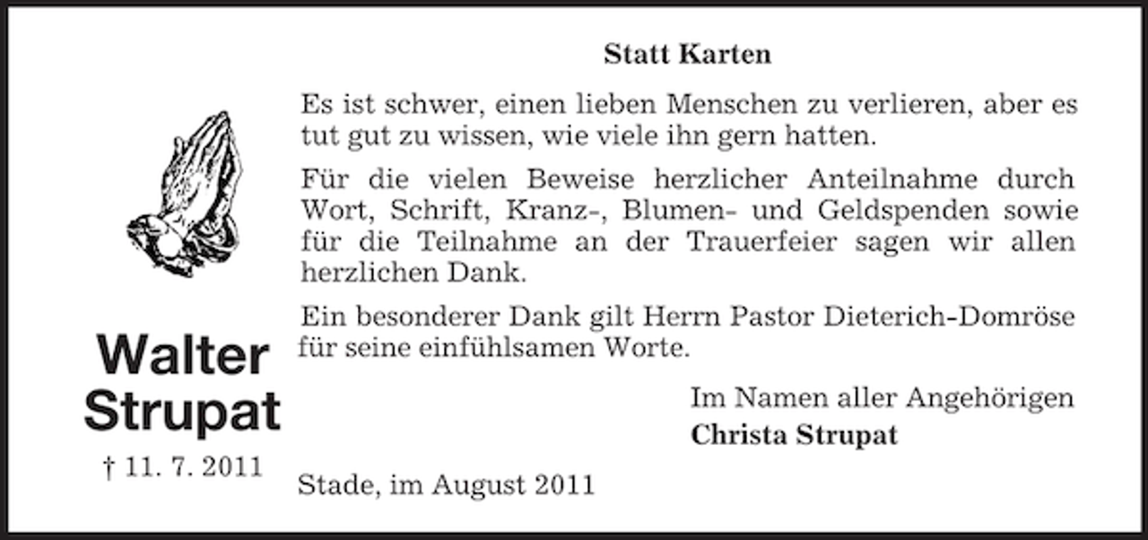 <p>Statt Karten<br />Es ist schwer, einen lieben Menschen zu verlieren, aber es<br />tut gut zu wissen, wie viele ihn gern hatten.<br />Für die vielen Beweise herzlicher Anteilnahme durch<br />Wort, Schrift, Kranz-, Blumen- und Geldspenden sowie<br />für die Teilnahme an der Trauerfeier sagen wir allen<br />herzlichen Dank.</p><p>Walter<br />Strupat<br />† 11. 7. 2011</p><p>Ein besonderer Dank gilt Herrn Pastor Dieterich-Domröse<br />für seine einfühlsamen Worte.<br />Im Namen aller Angehörigen<br />Christa Strupat<br />Stade, im August 2011</p>