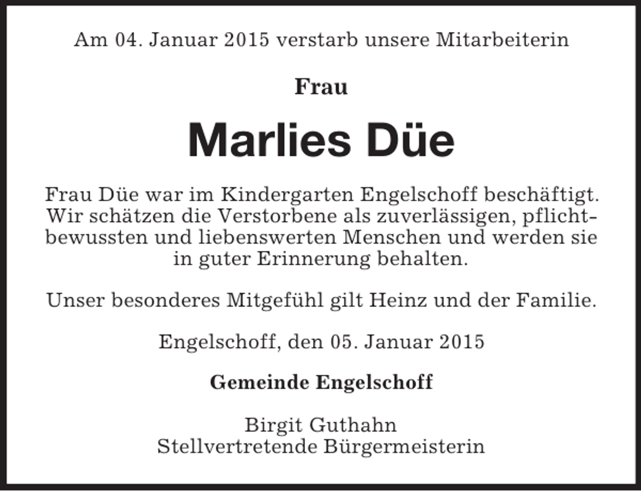 <p>Am 04. Januar 2015 verstarb unsere Mitarbeiterin</p><p>Frau<br />Marlies Düe<br />Frau Düe war im Kindergarten Engelschoff beschäftigt. Wir schätzen die Verstorbene als zuverlässigen, pflichtbewussten und liebenswerten Menschen und werden sie in guter Erinnerung behalten.</p><p>Unser besonderes Mitgefühl gilt Heinz und der Familie.</p><p>Engelschoff, den 05. Januar 2015<br />Gemeinde Engelschoff</p><p>Birgit Guthahn<br />Stellvertretende Bürgermeisterin</p>