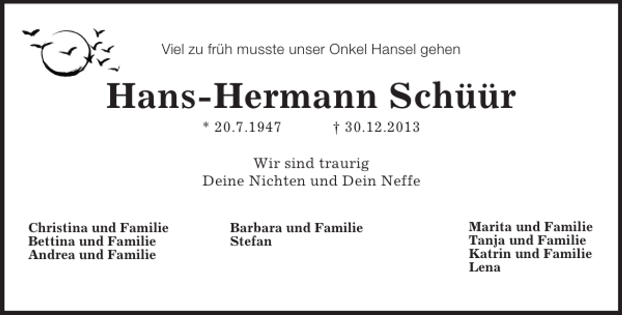 <p>Marita und Familie<br />Tanja und Familie<br />Katrin und Familie<br />Lena<br />Barbara und Familie<br />Stefan<br />Christina und Familie<br />Bettina und Familie<br />Andrea und Familie</p><p>Viel zu früh musste unser Onkel Hansel gehen<br />Hans-Hermann Schüür<br />* 20.7.1947 † 30.12.2013<br />Wir sind traurig<br />Deine Nichten und Dein Neffe<br />Marita und Familie<br />Tanja und Familie<br />Katrin und Familie<br />Lena</p>