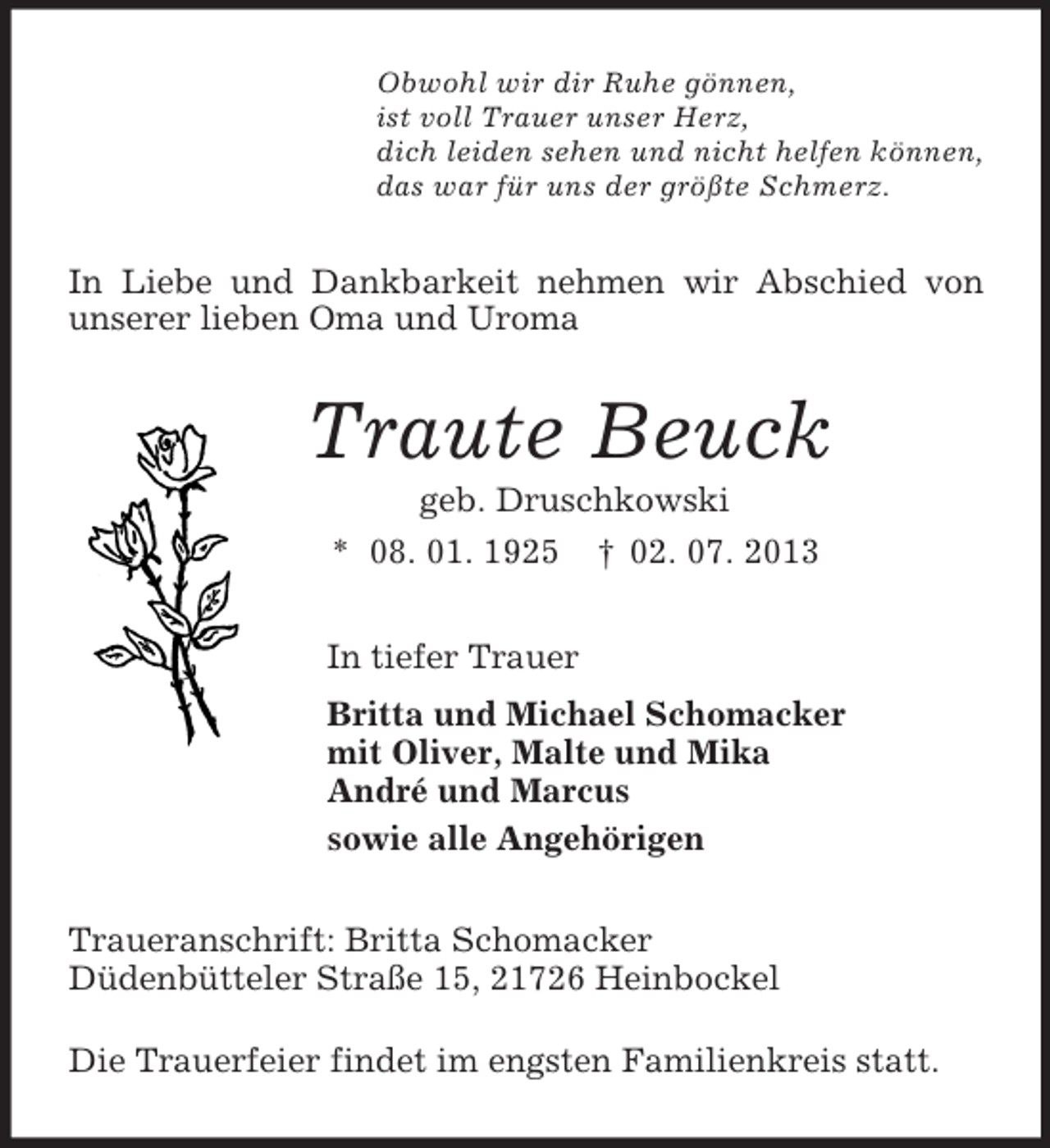<p>Obwohl wir dir Ruhe gönnen,<br />ist voll Trauer unser Herz,<br />dich leiden sehen und nicht helfen können,<br />das war für uns der größte Schmerz.<br />In Liebe und Dankbarkeit nehmen wir Abschied von unserer lieben Oma und Uroma<br />Traute Beuck<br />geb. Druschkowski<br />* 08. 01. 1925 † 02. 07. 2013<br />In tiefer Trauer<br />Britta und Michael Schomacker<br />mit Oliver, Malte und Mika<br />André und Marcus<br />sowie alle Angehörigen<br />Traueranschrift: Britta Schomacker<br />Düdenbütteler Straße 15, 21726 Heinbockel</p><p>Die Trauerfeier findet im engsten Familienkreis statt.</p>