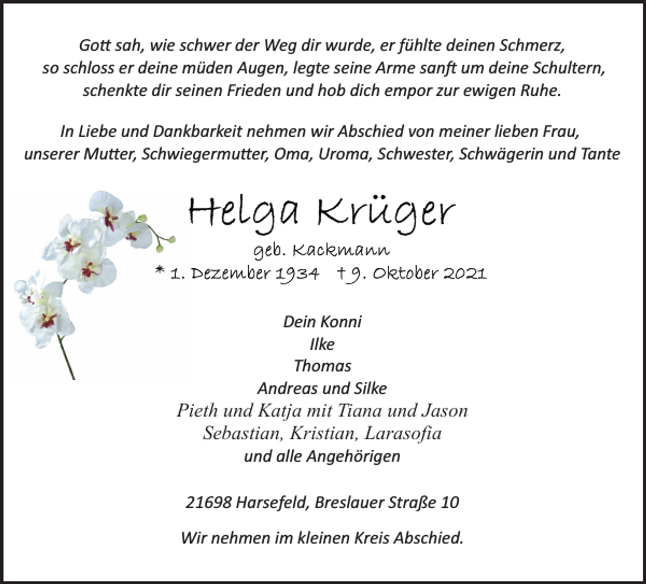 <p>Gott sah, wie schwer der Weg dir wurde, er fühlte deinen Schmerz, so schloss er deine müden Augen, legte seine Arme sanft um deine Schultern, schenkte dir seinen Frieden und hob dich empor zur ewigen Ruhe.<br />In Liebe und Dankbarkeit nehmen wir Abschied von meiner lieben Frau, unserer Mutter, Schwiegermutter, Oma, Uroma, Schwester, Schwägerin und Tante<br />Helga Krüger<br />geb. Kackmann<br />* 1. Dezember 1934 † 9. Oktober 2021<br />Dein Konni<br />Ilke<br />Thomas<br />Andreas und Silke<br />Pieth und Katja mit Tiana und Jason<br />Sebastian, Kristian, Larasofia<br />und alle Angehörigen<br />21698 Harsefeld, Breslauer Straße 10<br />Wir nehmen im kleinen Kreis Abschied.</p>