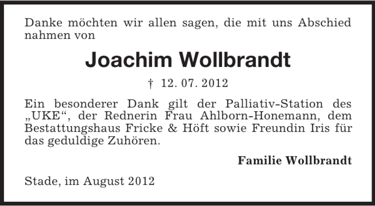 <p>Danke möchten wir allen sagen, die mit uns Abschied<br />nahmen von</p><p>Joachim Wollbrandt<br />† 12. 07. 2012<br />Ein besonderer Dank gilt der Palliativ-Station des<br />„UKE“, der Rednerin Frau Ahlborn-Honemann, dem<br />Bestattungshaus Fricke &amp; Höft sowie Freundin Iris für<br />das geduldige Zuhören.<br />Familie Wollbrandt<br />Stade, im August 2012</p>