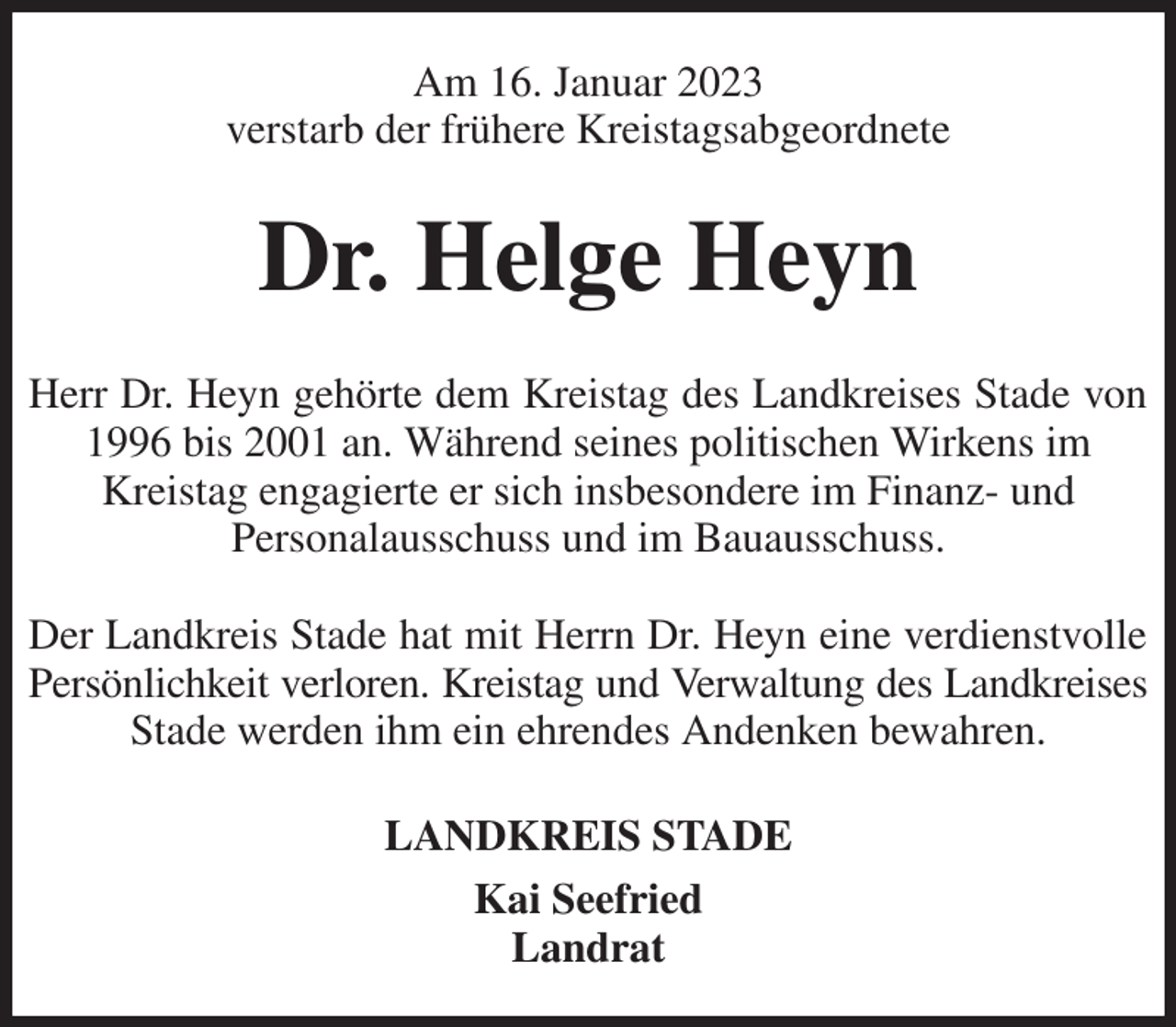<p>Am 16. Januar 2023<br />verstarb der frühere Kreistagsabgeordnete<br />Dr. Helge Heyn<br />Herr Dr. Heyn gehörte dem Kreistag des Landkreises Stade von 1996 bis 2001 an. Während seines politischen Wirkens im<br />Kreistag engagierte er sich insbesondere im Finanz- und<br />Personalausschuss und im Bauausschuss.</p><p>Der Landkreis Stade hat mit Herrn Dr. Heyn eine verdienstvolle<br />Persönlichkeit verloren. Kreistag und Verwaltung des Landkreises<br />Stade werden ihm ein ehrendes Andenken bewahren.<br />LANDKREIS STADE<br />Kai Seefried<br />Landrat</p>
