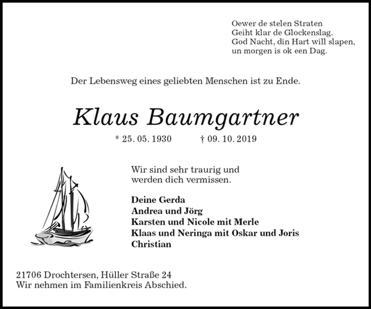 <p>Oewer de stelen Straten<br />Geiht klar de Glockenslag.<br />God Nacht, din Hart will slapen,<br />un morgen is ok een Dag.<br />Der Lebensweg eines geliebten Menschen ist zu Ende.<br />Klaus Baumgartner<br />* 25. 05. 1930 † 09. 10. 2019<br />Wir sind sehr traurig und<br />werden dich vermissen.</p><p>Deine Gerda<br />Andrea und Jörg<br />Karsten und Nicole mit Merle<br />Klaas und Neringa mit Oskar und Joris<br />Christian<br />21706 Drochtersen, Hüller Straße 24<br />Wir nehmen im Familienkreis Abschied.</p>