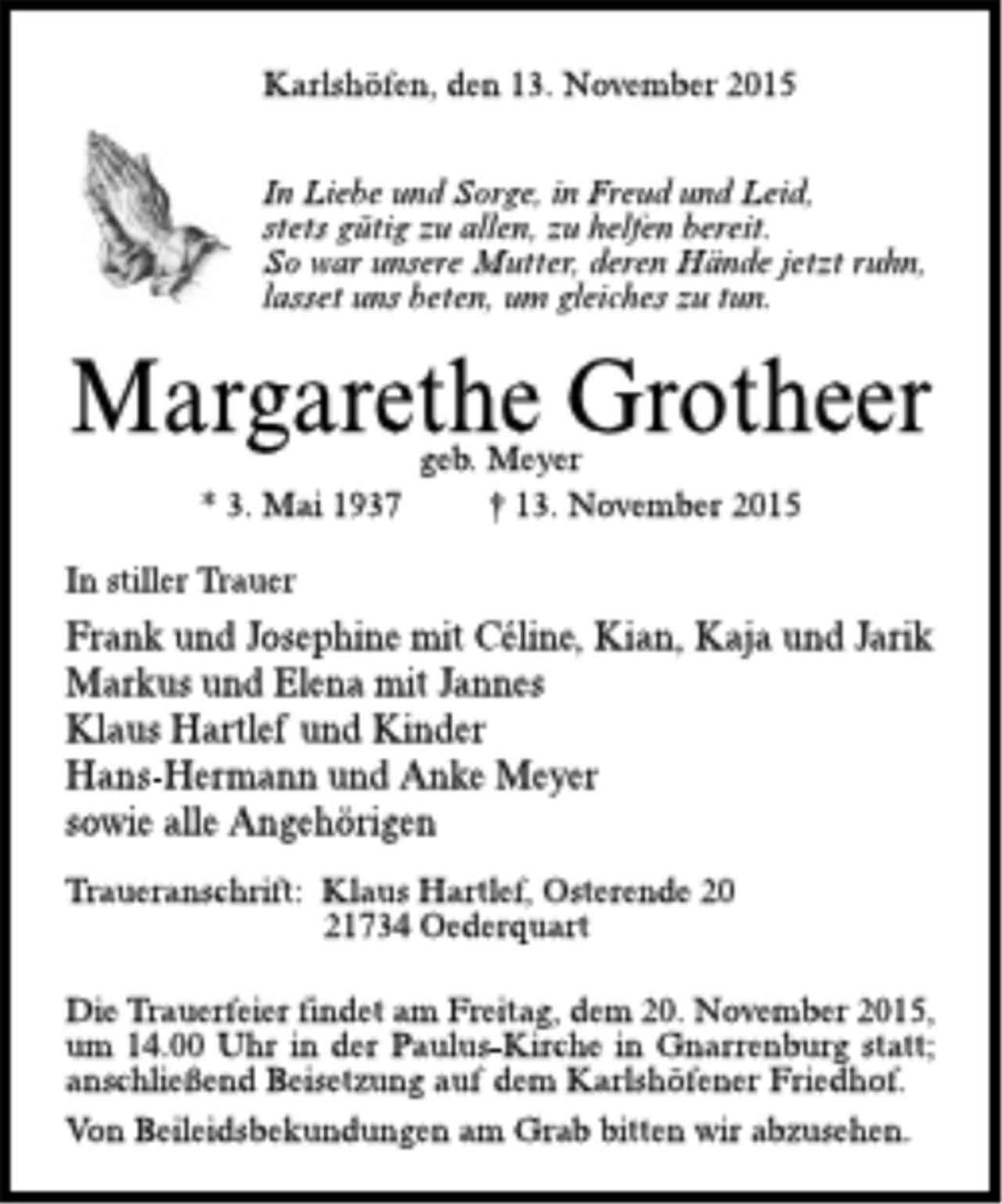 <p>Karlshöfen, den 13. November 2015</p><p>In Liebe und Sorge, in Freud und Leid,<br />stets gütig zu allen, zu helfen bereit.<br />So war unsere Mutter, deren Hände jetzt ruhn,<br />lasset uns beten, um gleiches zu tun.</p><p>Margarethe Grotheer<br />geb. Meyer<br />* 3. Mai 1937 + 13. November 2015</p><p>In stiller Trauer<br />Frank und Josephine mit Céline, Kian, Kaja und Jarik<br />Markus und Elena mit Jannes<br />Klaus Hartlef und Kinder<br />Hans-Hermann und Anke Meyer<br />sowie alle Angehörigen</p><p>Traueranschrift: Klaus Hartlef, Osterende 20<br />21734 Oederquart</p><p>Die Trauerfeier findet am Freitag, dem 20. November 2015, um 14.00 Uhr in der Paulus-Kirche in Gnarrenburg statt; anschließend Beisetzung auf dem Karlshöfener Friehdof.<br />Von Beileidsbekundungen am Grab bitten wir abzusehen.</p>