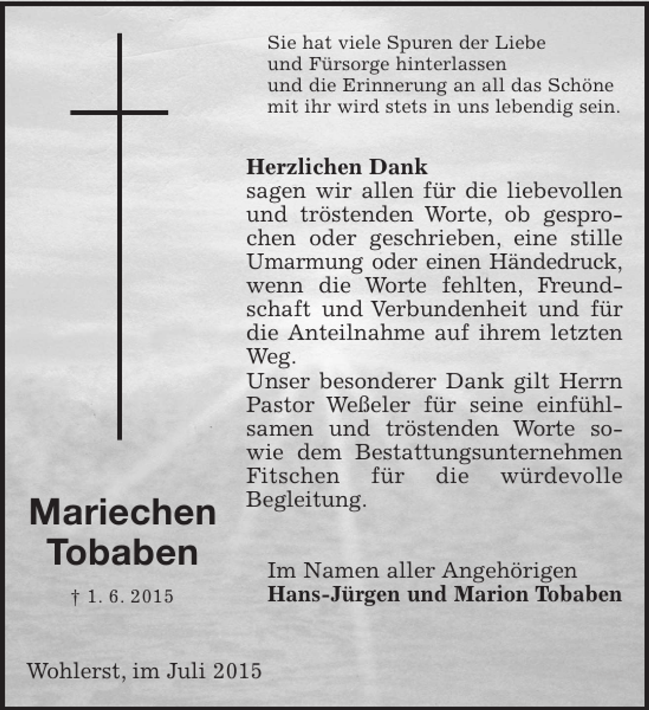 <p>Mariechen<br />Tobaben<br />† 1. 6. 2015<br />Sie hat viele Spuren der Liebe<br />und Fürsorge hinterlassen<br />und die Erinnerung an all das Schöne<br />mit ihr wird stets in uns lebendig sein.<br />Herzlichen Dank<br />sagen wir allen für die liebevollen und tröstenden Worte, ob gesprochen oder geschrieben, eine stille Umarmung oder einen Händedruck, wenn die Worte fehlten, Freundschaft und Verbundenheit und für die Anteilnahme auf ihrem letzten Weg.<br />Unser besonderer Dank gilt Herrn Pastor Weßeler für seine einfühl-<br />samen und tröstenden Worte sowie dem Bestattungsunternehmen<br />Fitschen für die würdevolle Begleitung.<br />Im Namen aller Angehörigen<br />Hans-Jürgen und Marion Tobaben<br />Wohlerst, im Juli 2015</p>