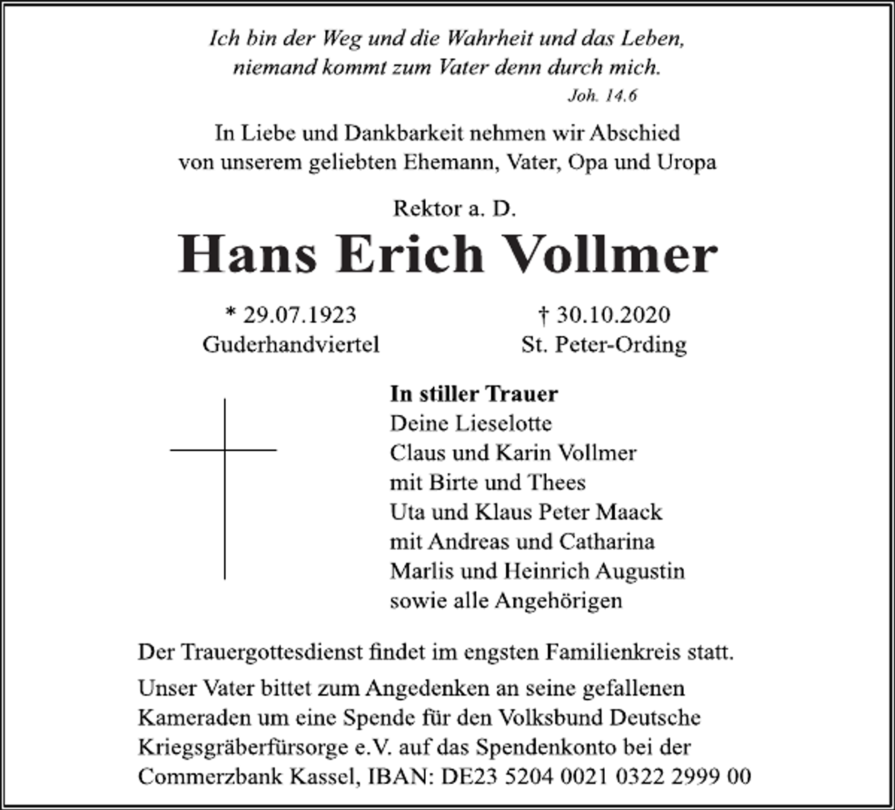 <p>Ich bin der Weg und die Wahrheit und das Leben, niemand kommt zum Vater denn durch mich. Joh.14.6<br />In Liebe und Dankbarkeit nehmen wir Abschied von unserem geliebten Ehemann, Vater, Opa und Uropa<br />Rektor a.D.<br />Hans Erich Vollmer<br />† 30.10.2020 St.Peter-Ording<br />* 29.07.1923 Guderhandviertel<br />In stiller Trauer<br />Deine Lieselotte<br />Claus und Karin Vollmer<br />mit Birte und Thees Uta und Klaus Peter Maack mit Andreas und Catharina Marlis und Heinrich Augustin sowie alle Angehörigen<br />Der Trauergottesdienst findet im engsten Familienkreis statt. Unser Vater bittet zum Angedenken an seine gefallenen Kameraden um eine Spende für den Volksbund Deutsche Kriegsgräberfürsorge e.V. auf das Spendenkonto bei der Commerzbank Kassel, IBAN:DE23520400210322299900</p>