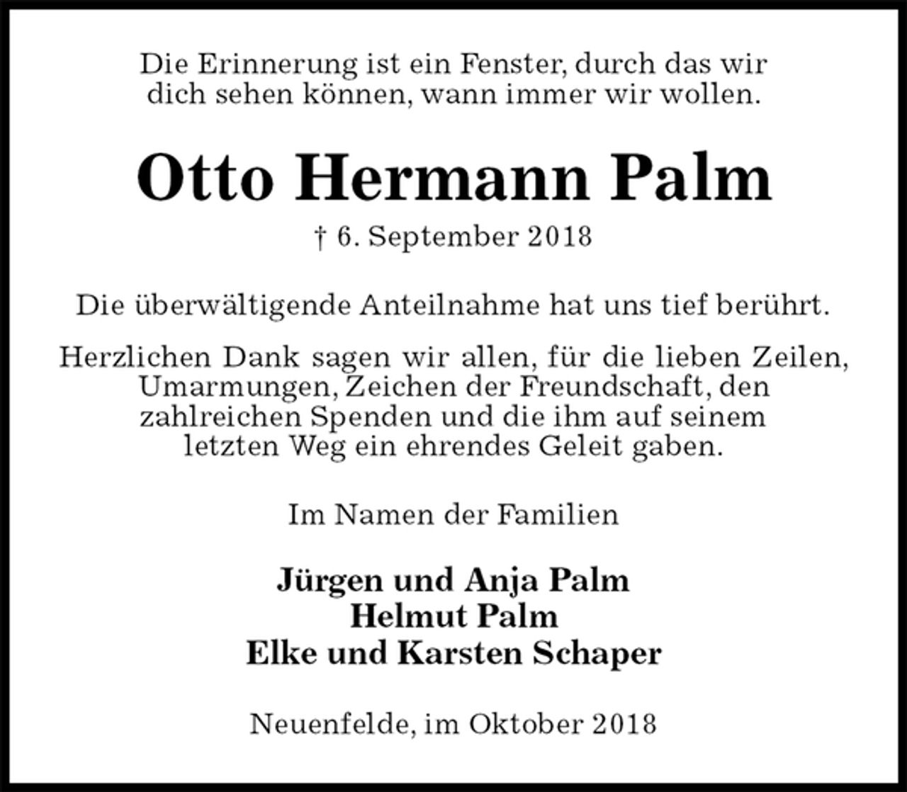 <p>Die Erinnerung ist ein Fenster, durch das wir<br />dich sehen können, wann immer wir wollen.<br />Otto Hermann Palm<br />† 6. September 2018<br />Die überwältigende Anteilnahme hat uns tief berührt.<br />Herzlichen Dank sagen wir allen, für die lieben Zeilen, Umarmungen, Zeichen der Freundschaft, den<br />zahlreichen Spenden und die ihm auf seinem<br />letzten Weg ein ehrendes Geleit gaben.<br />Im Namen der Familien</p><p>Jürgen und Anja Palm<br />Helmut Palm<br />Elke und Karsten Schaper<br />Neuenfelde, im Oktober 2018</p>