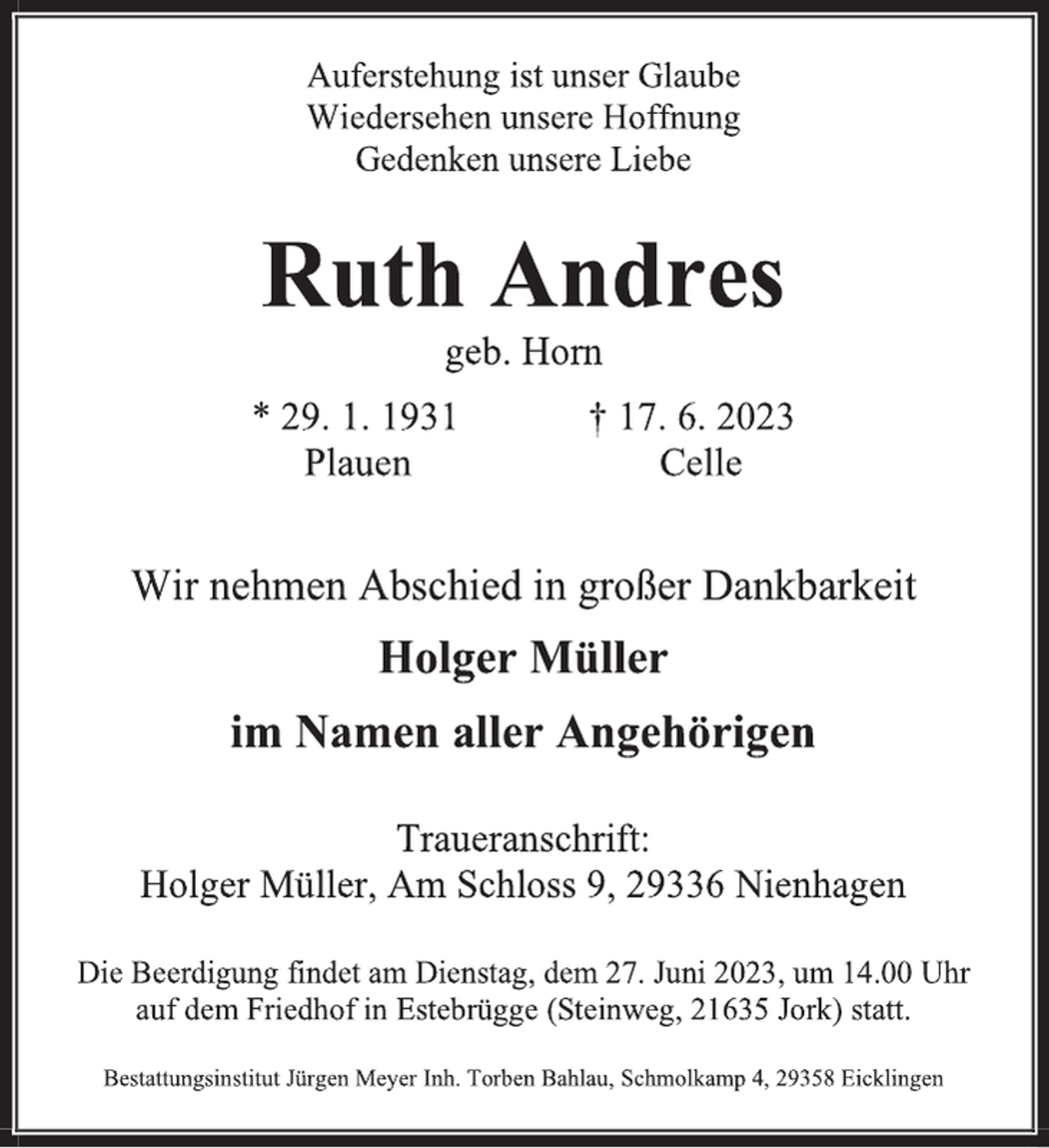 <p>Auferstehung ist unser Glaube</p><p>Wiedersehen unsere Hoffnung</p><p>Gedenken unsere Liebe<br />Ruth Andres<br />geb. Horn<br />* 29. 1. 1931 † 17. 6. 2023<br />Plauen Celle<br />Wir nehmen Abschied in großer Dankbarkeit<br />Holger Müller</p><p>im Namen aller Angehörigen<br />Traueranschrift:</p><p>Holger Müller, Am Schloss 9, 29336 Nienhagen<br />Die Beerdigung findet am Dienstag, dem 27. Juni 2023, um 14.00 Uhr</p><p>auf dem Friedhof in Estebrügge (Steinweg, 21635 Jork) statt.<br />Bestattungsinstitut Jürgen Meyer Inh. Torben Bahlau, Schmolkamp 4, 29358 Eicklingen</p>