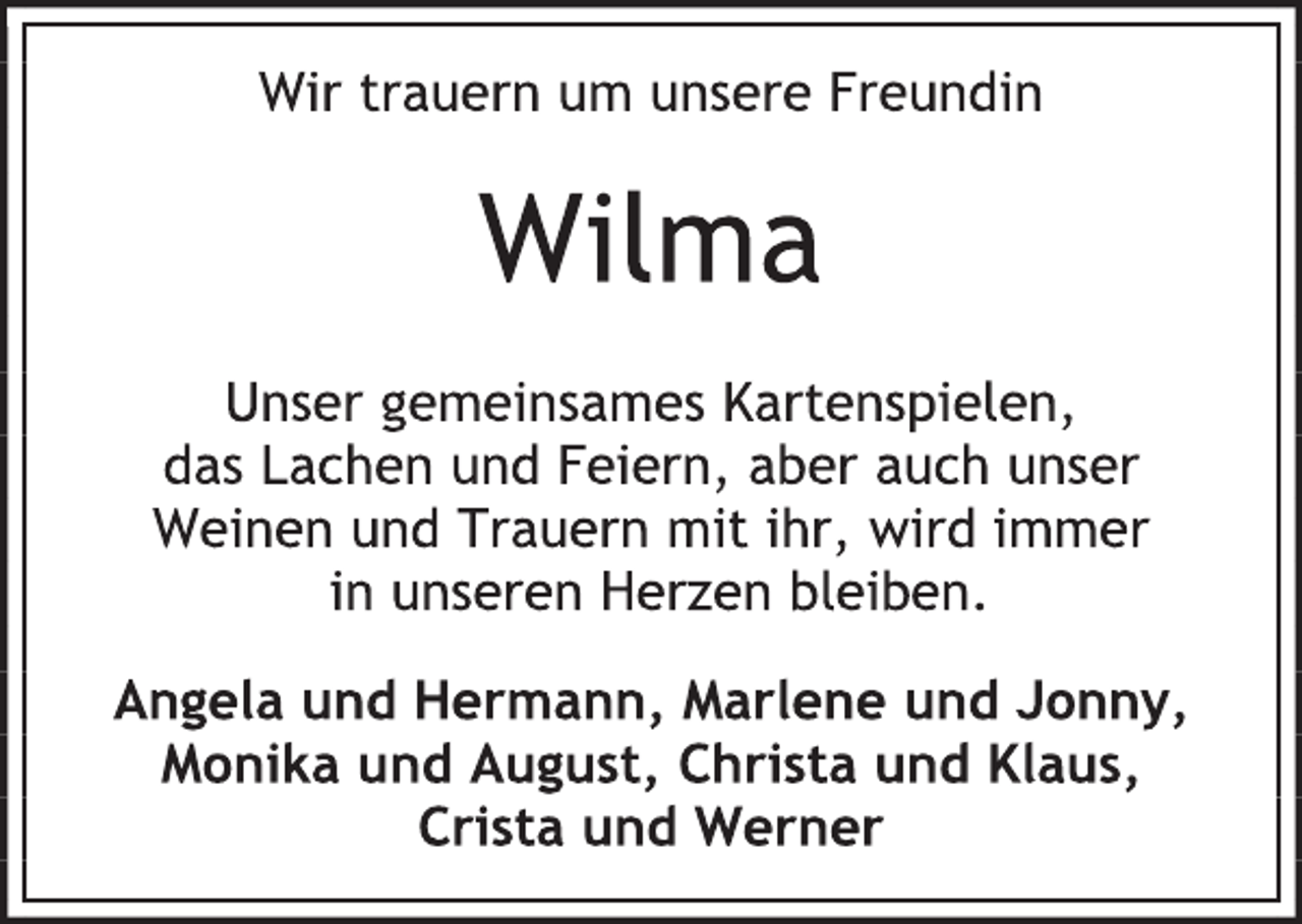 <p>Wir trauern um unsere Freundin<br />Wilma<br />Unser gemeinsames Kartenspielen,<br />das Lachen und Feiern, aber auch unser<br />Weinen und Trauern mit ihr, wird immer<br />in unseren Herzen bleiben.<br />Angela und Hermann, Marlene und Jonny,<br />Monika und August, Christa und Klaus,<br />Crista und Werner</p>