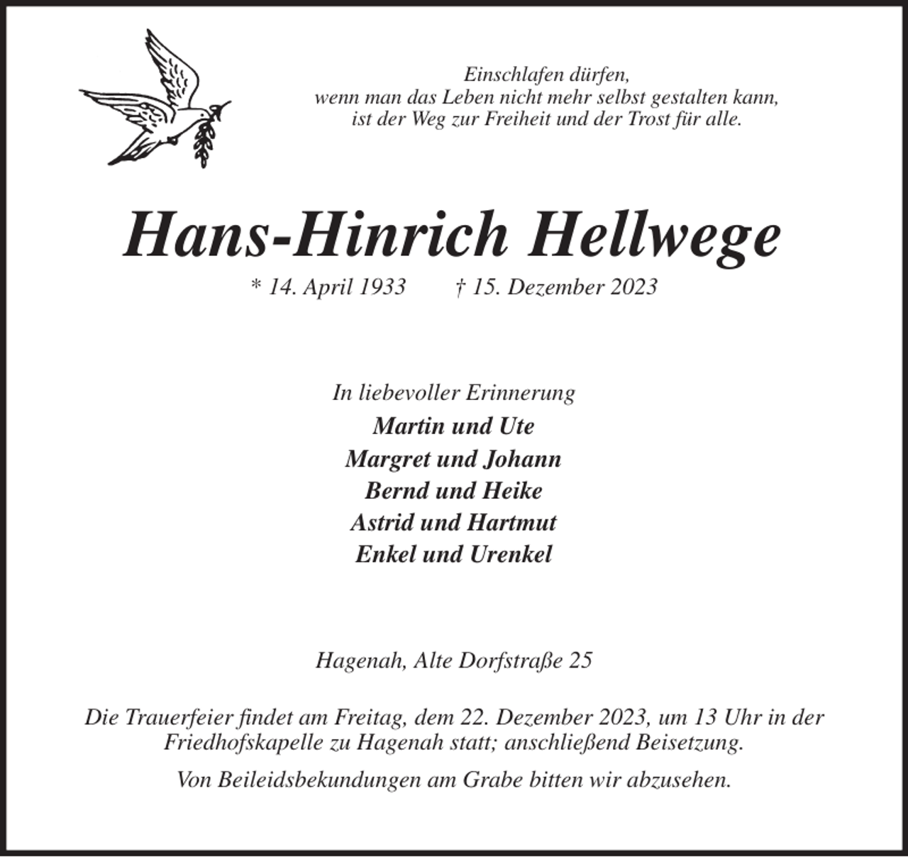 <p>Einschlafen dürfen,<br />wenn man das Leben nicht mehr selbst gestalten kann,<br />ist der Weg zur Freiheit und der Trost für alle.<br />Hans-Hinrich Hellwege<br />* 14. April 1933 † 15. Dezember 2023<br />In liebevoller Erinnerung<br />Martin und Ute<br />Margret und Johann<br />Bernd und Heike<br />Astrid und Hartmut<br />Enkel und Urenkel<br />Hagenah, Alte Dorfstraße 25</p><p>Die Trauerfeier findet am Freitag, dem 22. Dezember 2023, um 13 Uhr in der<br />Friedhofskapelle zu Hagenah statt; anschließend Beisetzung.<br />Von Beileidsbekundungen am Grabe bitten wir abzusehen.</p>