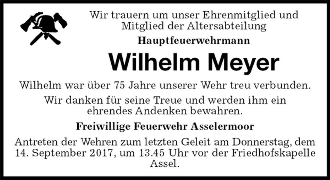 <p>Wir trauern um unser Ehrenmitglied und<br />Mitglied der Altersabteilung<br />Hauptfeuerwehrmann<br />Wilhelm Meyer<br />Wilhelm war über 75 Jahre unserer Wehr treu verbunden.<br />Wir danken für seine Treue und werden ihm ein<br />ehrendes Andenken bewahren.<br />Freiwillige Feuerwehr Asselermoor<br />Antreten der Wehren zum letzten Geleit am Donnerstag, dem<br />14. September 2017, um 13.45 Uhr vor der Friedhofskapelle<br />Assel.</p>