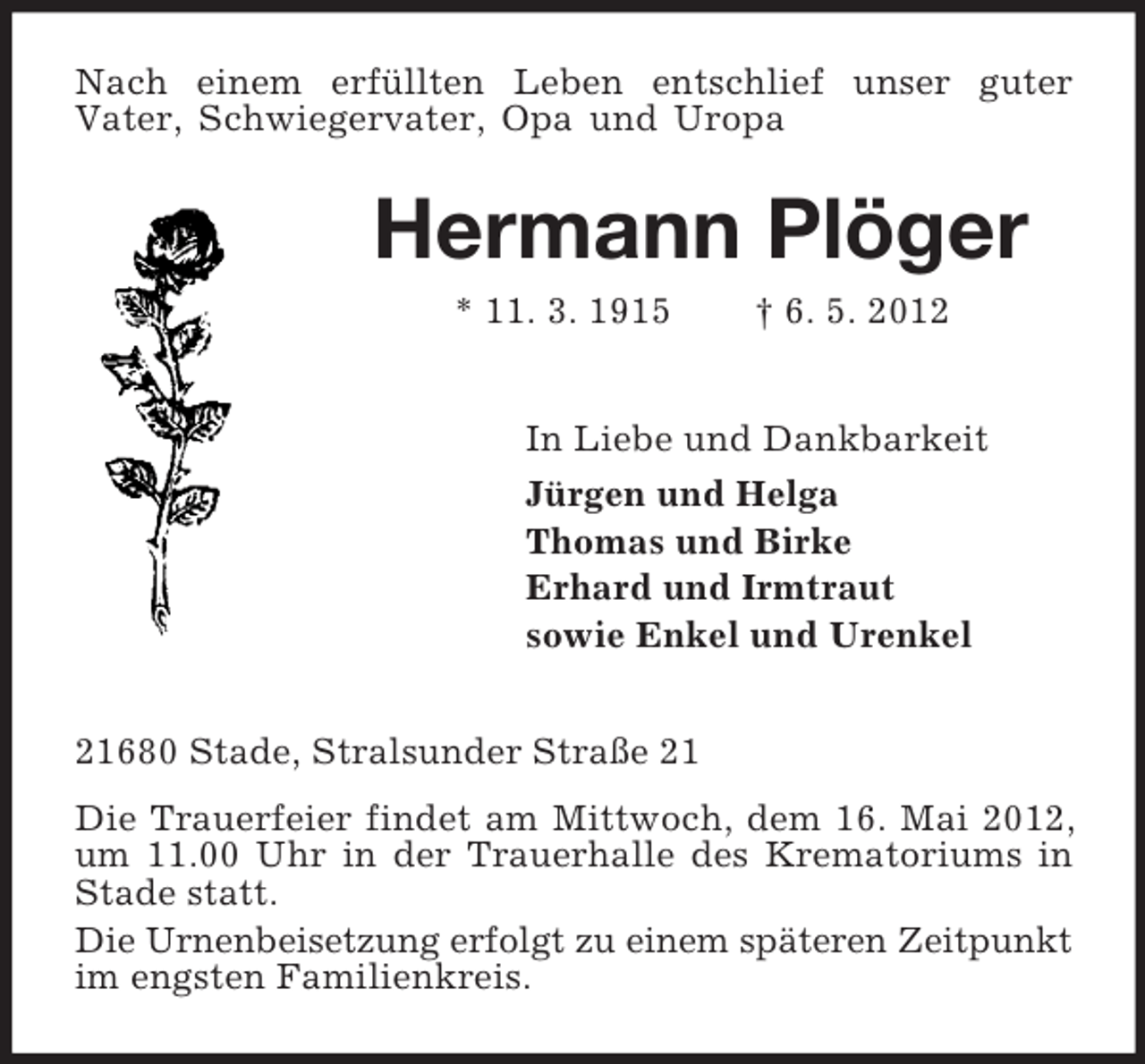 <p>Nach einem erfüllten Leben entschlief unser guter<br />Vater, Schwiegervater, Opa und Uropa<br />Hermann Plöger<br />* 11. 3. 1915 † 6. 5. 2012<br />In Liebe und Dankbarkeit<br />Jürgen und Helga<br />Thomas und Birke<br />Erhard und Irmtraut<br />sowie Enkel und Urenkel<br />21680 Stade, Stralsunder Straße 21<br />Die Trauerfeier findet am Mittwoch, dem 16. Mai 2012, um 11.00 Uhr in der Trauerhalle des Krematoriums in Stade statt.<br />Die Urnenbeisetzung erfolgt zu einem späteren Zeitpunkt im engsten Familienkreis.</p>