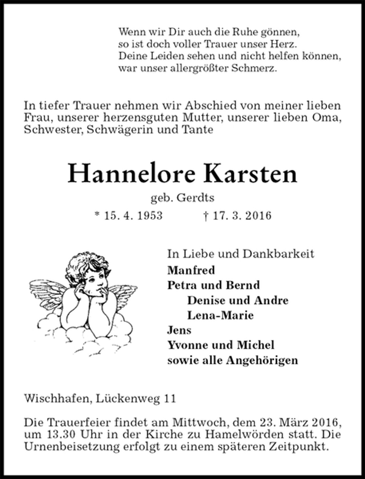 <p>Wenn wir Dir auch die Ruhe gönnen,<br />so ist doch voller Trauer unser Herz.<br />Deine Leiden sehen und nicht helfen können,<br />war unser allergrößter Schmerz.<br />In tiefer Trauer nehmen wir Abschied von meiner lieben Frau, unserer herzensguten Mutter, unserer lieben Oma, Schwester, Schwägerin und Tante<br />Hannelore Karsten<br />geb. Gerdts<br />* 15. 4. 1953 † 17. 3. 2016<br />In Liebe und Dankbarkeit<br />Manfred<br />Petra und Bernd<br />Denise und Andre<br />Lena-Marie<br />Jens<br />Yvonne und Michel<br />sowie alle Angehörigen<br />Wischhafen, Lückenweg 11</p><p>Die Trauerfeier findet am Mittwoch, dem 23. März 2016, um 13.30 Uhr in der Kirche zu Hamelwörden statt. Die Urnenbeisetzung erfolgt zu einem späteren Zeitpunkt.</p>