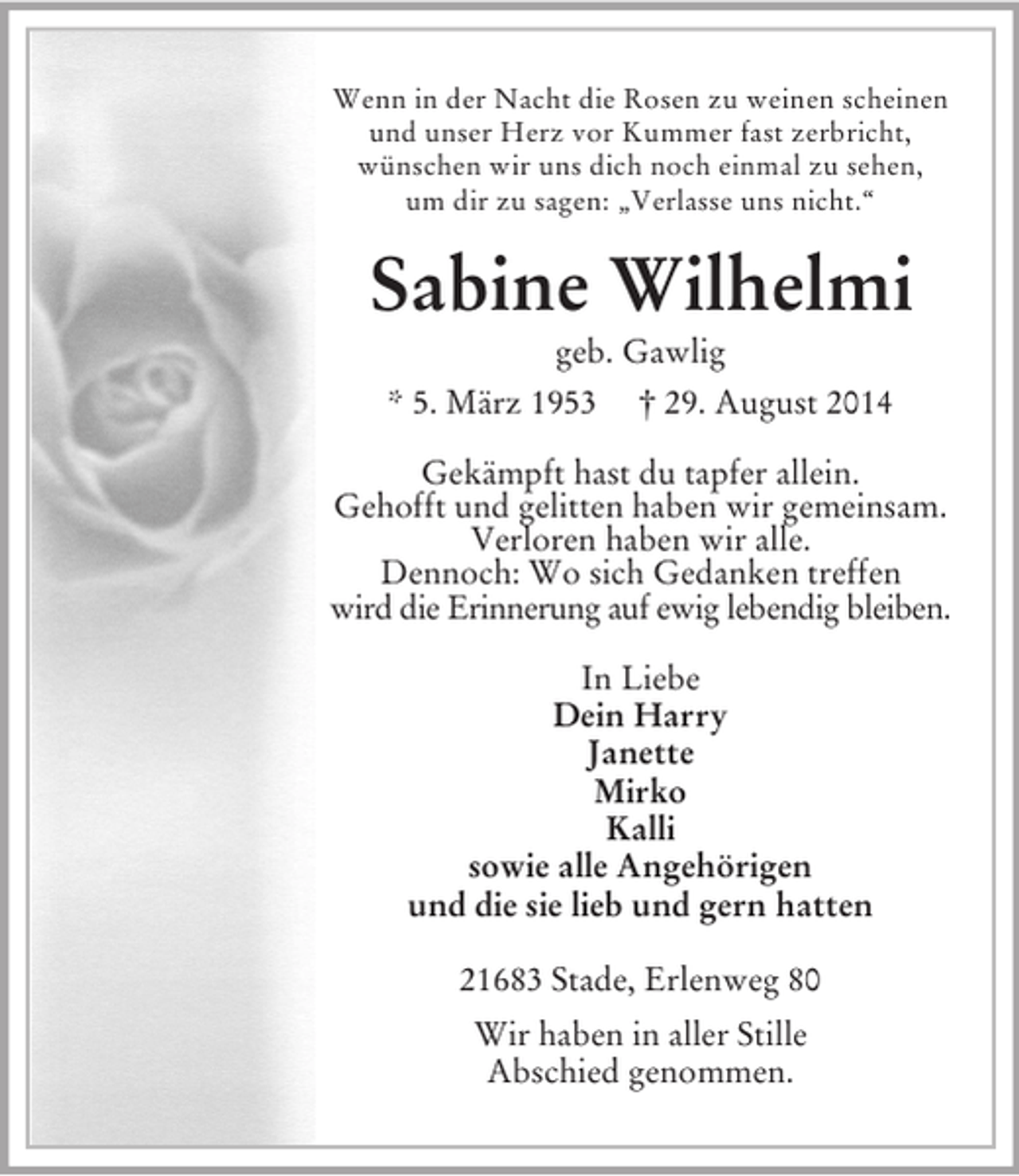 <p>Wenn in der Nacht die Rosen zu weinen scheinen<br />und unser Herz vor Kummer fast zerbricht,<br />wünschen wir uns dich noch einmal zu sehen,<br />um dir zu sagen: „Verlasse uns nicht.“<br />Sabine Wilhelmi<br />geb. Gawlig<br />* 5. März 1953 † 29. August 2014<br />Gekämpft hast du tapfer allein.<br />Gehofft und gelitten haben wir gemeinsam.<br />Verloren haben wir alle.<br />Dennoch: Wo sich Gedanken treffen<br />wird die Erinnerung auf ewig lebendig bleiben.<br />In Liebe<br />Dein Harry<br />Janette<br />Mirko<br />Kalli<br />sowie alle Angehörigen<br />und die sie lieb und gern hatten<br />21683 Stade, Erlenweg 80<br />Wir haben in aller Stille<br />Abschied genommen.</p>