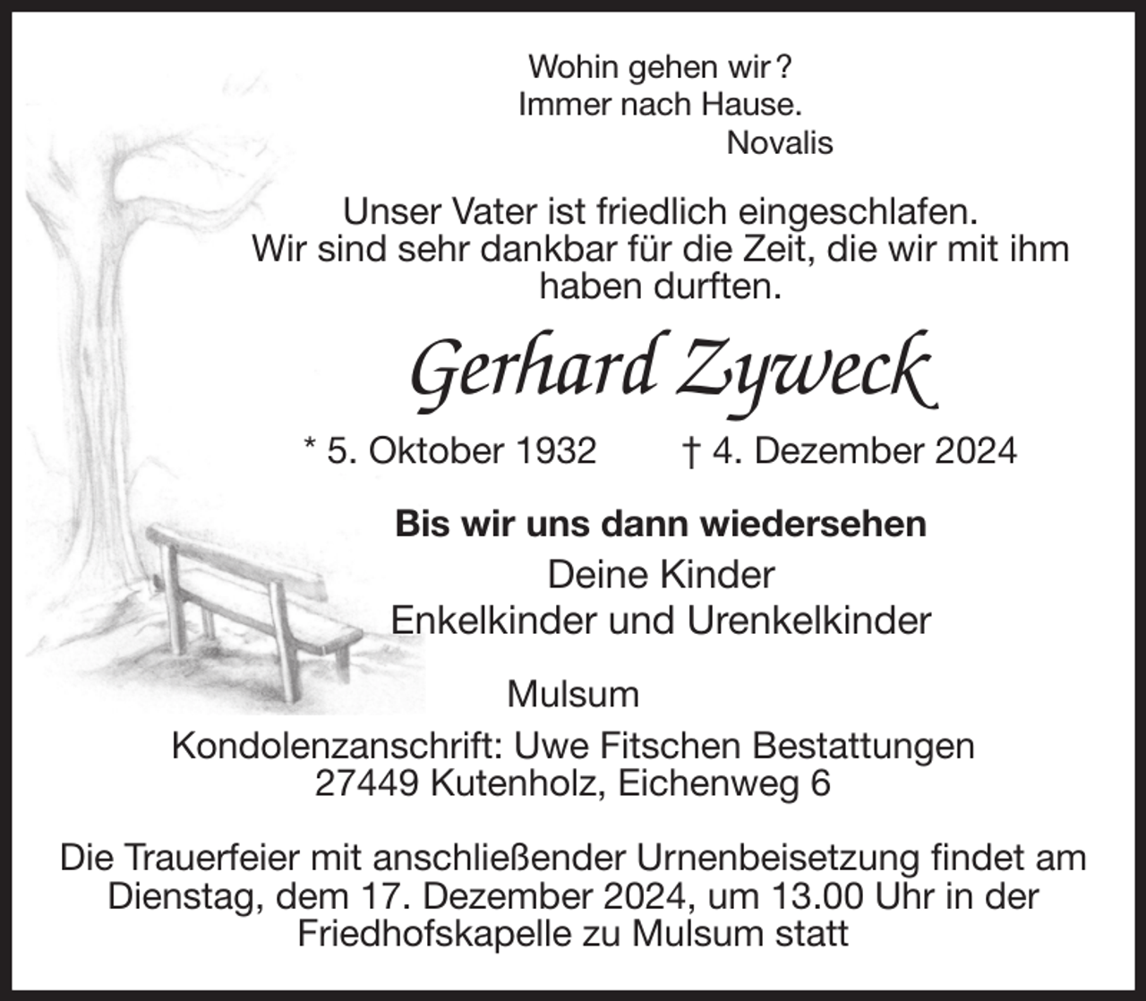 <p>Wohin gehen wir ?<br />Immer nach Hause.<br />Novalis<br />Unser Vater ist friedlich eingeschlafen.<br />Wir sind sehr dankbar für die Zeit, die wir mit ihm<br />haben durften.<br />Gerhard Zyweck<br />* 5. Oktober 1932 † 4. Dezember 2024<br />Bis wir uns dann wiedersehen<br />Deine Kinder<br />Enkelkinder und Urenkelkinder<br />Mulsum<br />Kondolenzanschrift: Uwe Fitschen Bestattungen<br />27449 Kutenholz, Eichenweg 6</p><p>Die Trauerfeier mit anschließender Urnenbeisetzung findet am Dienstag, dem 17. Dezember 2024, um 13.00 Uhr in der<br />Friedhofskapelle zu Mulsum statt</p>