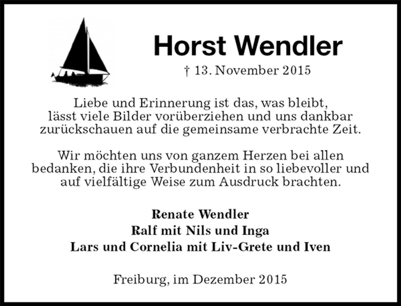 <p>Horst Wendler<br />† 13. November 2015<br />Liebe und Erinnerung ist das, was bleibt,<br />lässt viele Bilder vorüberziehen und uns dankbar<br />zurückschauen auf die gemeinsame verbrachte Zeit.</p>
<p>Wir möchten uns von ganzem Herzen bei allen<br />bedanken, die ihre Verbundenheit in so liebevoller und auf vielfältige Weise zum Ausdruck brachten.<br />Renate Wendler<br />Ralf mit Nils und Inga<br />Lars und Cornelia mit Liv-Grete und Iven<br />Freiburg, im Dezember 2015</p>