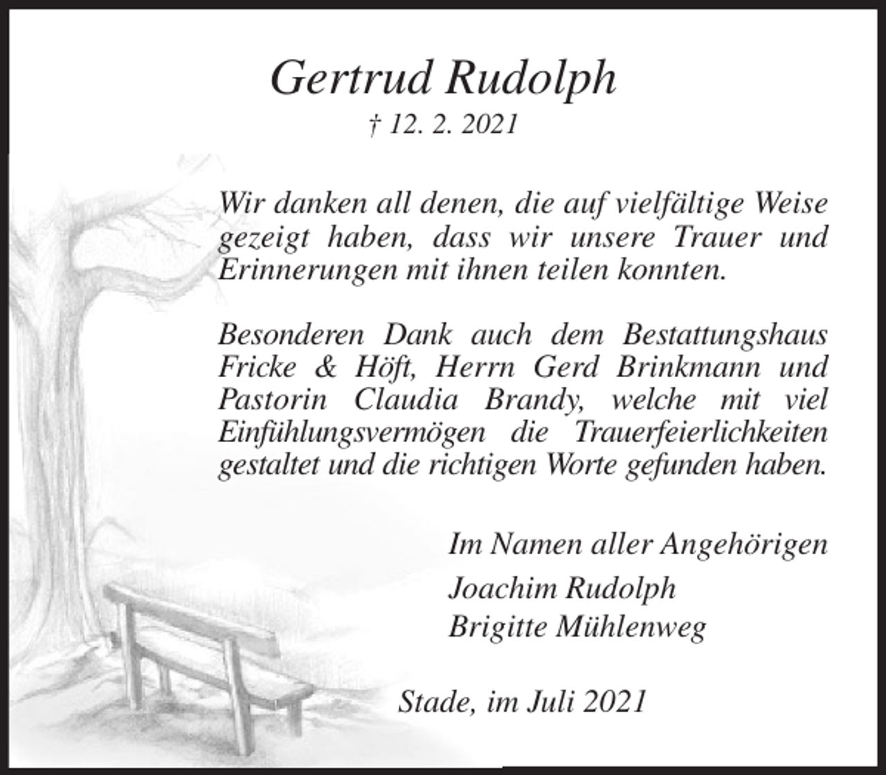<p>Gertrud Rudolph<br />† 12. 2. 2021<br />Wir danken all denen, die auf vielfältige Weise gezeigt haben, dass wir unsere Trauer und<br />Erinnerungen mit ihnen teilen konnten.</p>
<p>Besonderen Dank auch dem Bestattungshaus Fricke &amp; Höft, Herrn Gerd Brinkmann und Pastorin Claudia Brandy, welche mit viel<br />Einfühlungsvermögen die Trauerfeierlichkeiten gestaltet und die richtigen Worte gefunden haben.<br />Im Namen aller Angehörigen<br />Joachim Rudolph<br />Brigitte Mühlenweg<br />Stade, im Juli 2021</p>