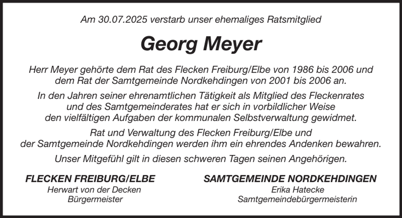 <p>Am 30.07.2025 verstarb unser ehemaliges Ratsmitglied<br />Georg Meyer<br />Herr Meyer gehörte dem Rat des Flecken Freiburg/Elbe von 1986 bis 2006 und<br />dem Rat der Samtgemeinde Nordkehdingen von 2001 bis 2006 an.<br />In den Jahren seiner ehrenamtlichen Tätigkeit als Mitglied des Fleckenrates<br />und des Samtgemeinderates hat er sich in vorbildlicher Weise<br />den vielfältigen Aufgaben der kommunalen Selbstverwaltung gewidmet.<br />Rat und Verwaltung des Flecken Freiburg/Elbe und<br />der Samtgemeinde Nordkehdingen werden ihm ein ehrendes Andenken bewahren.<br />Unser Mitgefühl gilt in diesen schweren Tagen seinen Angehörigen.<br />FLECKEN FREIBURG/ELBE SAMTGEMEINDE NORDKEHDINGEN<br />Herwart von der Decken Erika Hatecke<br />Bürgermeister Samtgemeindebürgermeisterin</p>